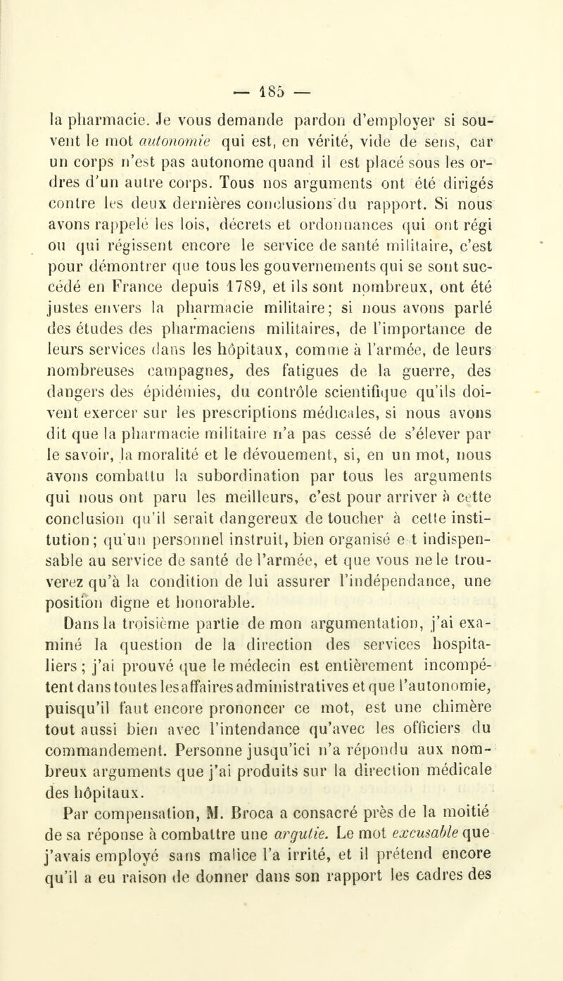 la pharmacie. Je vous demande pardon d'employer si sou- vent le mot autonomie qui est, en vérité, vide de sens, car un corps n'est pas autonome quand il est placé sous les or- dres d'un autre corps. Tous nos arguments ont été dirigés contre les deux dernières conclusions du rapport. Si nous avons rappelé ies lois, décrets et ordonnances qui ont régi ou qui régissent encore le service de santé militaire, c'est pour démontrer que tous les gouvernements qui se sont suc- cédé en France depuis 1789, et ils sont nombreux, ont été justes envers la pharmacie militaire; si nous avons parlé des études des pharmaciens militaires, de l'importance de leurs services dans les hôpitaux, comme à l'armée, de leurs nombreuses campagnes, des fatigues de la guerre, des dangers des épidémies, du contrôle scientifique qu'ils doi- vent exercer sur les prescriptions médicales, si nous avons dit que la pharmacie militaire n'a pas cessé de s'élever par le savoir, la moralité et le dévouement, si, en un mot, nous avons combattu la subordination par tous les arguments qui nous ont paru les meilleurs, c'est pour arriver à cette conclusion qu'il serait dangereux de toucher à celte insti- tution; qu'un personnel instruit, bien organisé e t indispen- sable au service de santé de l'armée, et que vous ne le trou- verez qu'à la condition de lui assurer l'indépendance, une position digne et honorable. Dans la troisième partie démon argumentation, j'ai exa- miné la question de la direction des services hospita- liers ; j'ai prouvé que le médecin est entièrement incompé- tent dans toutes lesaffaires administratives et que l'autonomie, puisqu'il faut encore prononcer ce mot, est une chimère tout aussi bien avec l'intendance qu'avec les officiers du commandement. Personne jusqu'ici n'a répondu aux nom- breux arguments que j'ai produits sur la direction médicale des hôpitaux. Par compensation, M. Broca a consacré près de la moitié de sa réponse à combattre une argutie. Le mot excusable que j'avais employé sans malice l'a irrité, et il prétend encore qu'il a eu raison de donner dans son rapport les cadres des
