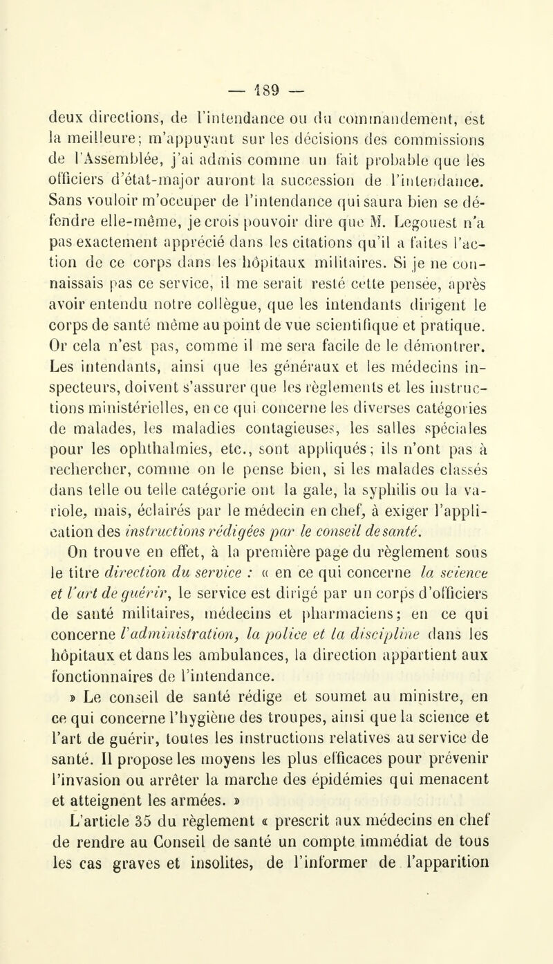 deux directions, de l'intendance ou du commandement, est la meilleure ; m'appuyant sur les décisions des commissions de l'Assemblée, j'ai admis comme un tait probable que les officiers d'état-major auront la succession de l'intendance. Sans vouloir m'occuper de l'intendance qui saura bien se dé- fendre elle-même, je crois pouvoir dire que M. Legouest n'a pas exactement apprécié dans les citations qu'il a faites l'ac- tion de ce corps dans les hôpitaux militaires. Si je ne con- naissais pas ce service, il me serait resté cette pensée, après avoir entendu notre collègue, que les intendants dirigent le corps de santé même au point de vue scientifique et pratique. Or cela n'est pas, comme il me sera facile de le démontrer. Les intendants, ainsi que les généraux et les médecins in- specteurs, doivent s'assurer que les règlements et les instruc- tions ministérielles, en ce qui concerne les diverses catégories de malades, les maladies contagieuses, les salles spéciales pour les ophthalmies, etc., sont appliqués; ils n'ont pas à rechercher, comme on le pense bien, si les malades classés dans telle ou telle catégorie ont la gale, la syphilis ou la va- riole, mais, éclairés par le médecin en chef, à exiger l'appli- cation des instructions rédigées par le conseil de santé. On trouve en effet, à la première page du règlement sous le titre direction du service : « en ce qui concerne la science et l'art de guérir, le service est dirigé par un corps d'officiers de santé militaires, médecins et pharmaciens; en ce qui concerne Vadministration, la police et la discipline dans les hôpitaux et dans les ambulances, la direction appartient aux fonctionnaires de l'intendance. » Le conseil de santé rédige et soumet au ministre, en ce qui concerne l'hygiène des troupes, ainsi que la science et l'art de guérir, toutes les instructions relatives au service de santé. Il propose les moyens les plus efficaces pour prévenir l'invasion ou arrêter la marche des épidémies qui menacent et atteignent les armées. » L'article 35 du règlement « prescrit nux médecins en chef de rendre au Conseil de santé un compte immédiat de tous les cas graves et insolites, de l'informer de l'apparition