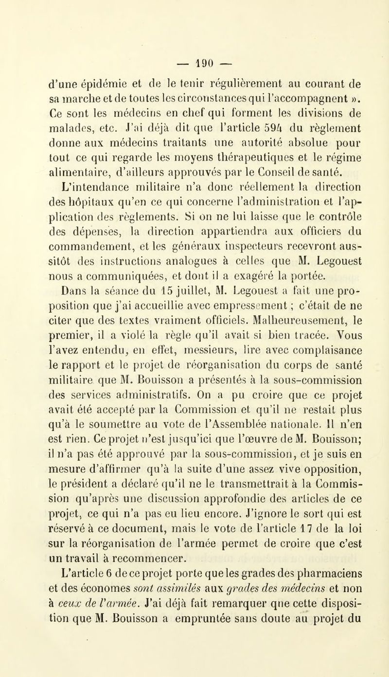 d'une épidémie et de le tenir régulièrement au courant de sa marche et de toutes les circonstances qui l'accompagnent ». Ce sont les médecins en chef qui forment les divisions de malades, etc. J'ai déjà dit que l'article 59ft du règlement donne aux médecins traitants une autorité absolue pour tout ce qui regarde les moyens thérapeutiques et le régime alimentaire, d'ailleurs approuvés par le Conseil de santé. L'intendance militaire n'a donc réellement la direction des hôpitaux qu'en ce qui concerne l'administration et l'ap- plication des règlements. Si on ne lui laisse que le contrôle des dépenses, la direction appartiendra aux officiers du commandement, et les généraux inspecteurs recevront aus- sitôt des instructions analogues à celles que M. Legouest nous a communiquées, et dont il a exagéré la portée. Dans la séance du 15 juillet, M. Legouest a fait une pro- position que j'ai accueillie avec empressement ; c'était de ne citer que des textes vraiment officiels. Malheureusement, le premier, il a violé la règle qu'il avait si bien tracée. Vous l'avez entendu, en effet, messieurs, lire avec complaisance le rapport et le projet de réorganisation du corps de santé militaire que M. Bouisson a présentés à la sous-commission des services administratifs. On a pu croire que ce projet avait été accepté par la Commission et qu'il ne restait plus qu'à le soumettre au vote de l'Assemblée nationale. Il n'en est rien. Ce projet n'est jusqu'ici que l'œuvre de M. Bouisson; il n'a pas été approuvé par la sous-commission, et je suis en mesure d'affirmer qu'à la suite d'une assez vive opposition, le président a déclaré qu'il ne le transmettrait à la Commis- sion qu'après une discussion approfondie des articles de ce projet, ce qui n'a pas eu lieu encore. J'ignore le sort qui est réservé à ce document, mais le vote de l'article 17 de la loi sur la réorganisation de l'armée permet de croire que c'est un travail à recommencer. L'article 6 de ce projet porte que les grades des pharmaciens et des économes sont assimilés aux grades des médecins et non à ceux de l'armée. J'ai déjà fait remarquer que cette disposi- tion que M. Bouisson a empruntée sans doute au projet du