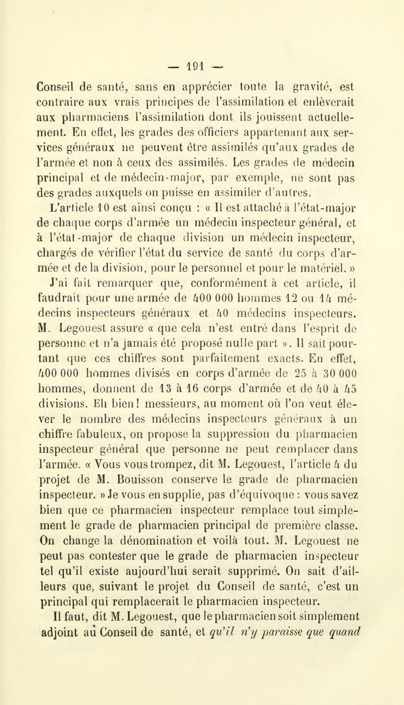 Conseil de santé, sans en apprécier toute la gravité, est contraire aux vrais principes de l'assimilation et enlèverait aux pharmaciens l'assimilation dont ils jouissent actuelle- ment. En effet, les gracies des officiers appartenant aux ser- vices généraux ne peuvent être assimilés qu'aux grades de l'armée et non à ceux des assimilés. Les grades de médecin principal et de médecin-major, par exemple, ne sont pas des grades auxquels on puisse en assimiler d'autres. L'article 10 est ainsi conçu : « Il est attaché à l'état-major de chaque corps d'armée un médecin inspecteur général, et à l'étal -major de chaque division un médecin inspecteur, chargés de vérifier l'état du service de santé du corps d'ar- mée et de la division, pour le personnel et pour le matériel. » J'ai fait remarquer que, conformément à cet article, il faudrait pour une armée de 400 000 hommes 12 ou ih mé- decins inspecteurs généraux et l\0 médecins inspecteurs. M. Legouest assure a que cela n'est entré dans l'esprit de personne et n'a jamais été proposé nulle part ». 11 sait pour- tant que ces chiffres sont parfaitement exacts. En effet, U00 000 hommes divisés en corps d'armée de 25 à 30 000 hommes, donnent de 13 à 16 corps d'armée et de U0 à U5 divisions. Eh bien! messieurs, au moment où l'on veut éle- ver le nombre des médecins inspecteurs généraux à un chiffre fabuleux, on propose la suppression du pharmacien inspecteur général que personne ne peut remplacer dans l'armée. « Vous vous trompez, dit M. Legouest, l'article k du projet de M. Bouisson conserve le grade de pharmacien inspecteur. » Je vous en supplie, pas d'équivoque : vous savez bien que ce pharmacien inspecteur remplace tout simple- ment le grade de pharmacien principal de première classe. On change la dénomination et voilà tout. M. Legouest ne peut pas contester que le grade de pharmacien inspecteur tel qu'il existe aujourd'hui serait supprimé. On sait d'ail- leurs que, suivant le projet du Conseil de santé, c'est un principal qui remplacerait le pharmacien inspecteur. Il faut, dit M. Legouest, que le pharmacien soit simplement adjoint aii Conseil de santé, et qu'il ri y paraisse que quand