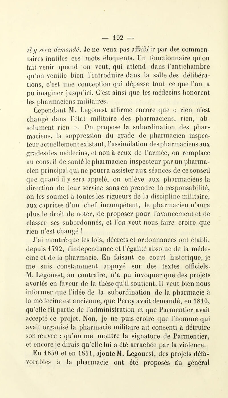 il y sera demandé. Je ne veux pas affaiblir par des commen- taires inutiles ces mots éloquents. Un fonctionnaire qu'on fait venir quand on veut, qui attend dans l'antichambre qu'on veuille bien l'introduire dans la salle des délibéra- tions, c'est une conception qui dépasse tout ce que l'on a pu imaginer jusqu'ici. C'est ainsi que les médecins honorent les pharmaciens militaires. Cependant M. Legouest affirme encore que « rien n'est changé dans l'état militaire des pharmaciens, rien, ab- solument rien ». On propose la subordination des phar- maciens, la suppression du grade de pharmacien inspec- teur actuellement existant, l'assimilation des pharmaciens aux grades des médecins, et non à ceux de l'armée, on remplace au conseil de santé le pharmacien inspecteur par un pharma- cien principal qui ne pourra assister aux séances de ce conseil que quand il y sera appelé, on enlève aux pharmaciens la direction de leur service sans en prendre la responsabilité, on les soumet à toutes les rigueurs de la discipline militaire, aux caprices d'un chef incompétent, le pharmacien n'aura plus le droit de noter, de proposer pour l'avancement et de classer ses subordonnés, et l'on veut nous faire croire que rien n'est changé ! J'ai montré que les lois, décrets et ordonnances ont établi, depuis 1792, l'indépendance et l'égalité absolue de la méde- cine et de la pharmacie. En faisant ce court historique, je me suis constamment appuyé sur des textes officiels. M. Legouest, au contraire, n'a pu invoquer que des projets avortés en faveur de la thèse qu'il soutient. Il veut bien nous informer que l'idée de la subordination de la pharmacie à la. médecine est ancienne, que Percy avait demandé, en 1810, qu'elle fit partie de l'administration et que Parmentier avait accepté ce projet. Non, je ne puis croire que l'homme qui avait organisé la pharmacie militaire ait consenti à détruire son œuvre : qu'on me montre la signature de Parmentier, et encore je dirais qu'elle lui a été arrachée par la violence. En 1850 et en 1851, ajoute M. Legouest, des projets défa- vorables à la pharmacie ont été proposés a*u général