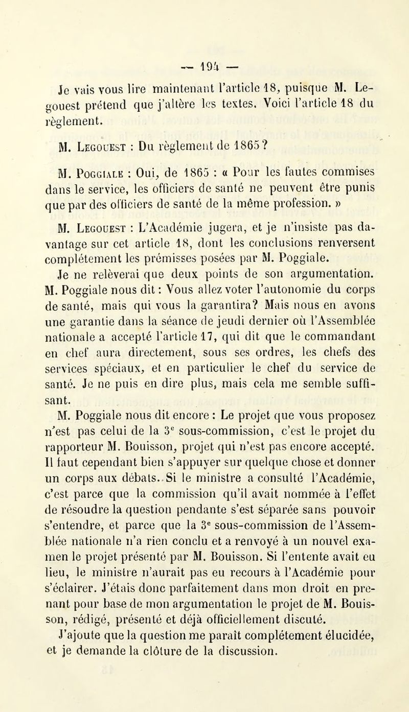 gouest prétend que j'altère les textes. Voici l'article 18 du règlement. M. Legouest : Du règlement de 1865? M. Poggiale : Oui, de 1865 : « Pour les fautes commises dans le service, les officiers de santé ne peuvent être punis que par des officiers de santé de la même profession. » M. Legouest : L'Académie jugera, et je n'insiste pas da- vantage sur cet article 18, dont les conclusions renversent complètement les prémisses posées par M. Poggiale. Je ne relèverai que deux points de son argumentation. M. Poggiale nous dit : Vous allez voter l'autonomie du corps de santé, mais qui vous la garantira? Mais nous en avons une garantie dans la séance de jeudi dernier où l'Assemblée nationale a accepté l'article 17, qui dit que le commandant en chef aura directement, sous ses ordres, les chefs des services spéciaux, et en particulier le chef du service de santé. Je ne puis en dire plus, mais cela me semble suffi- sant. M. Poggiale nous dit encore : Le projet que vous proposez n'est pas celui de la 3e sous-commission, c'est le projet du rapporteur M. Bouisson, projet qui n'est pas encore accepté. Il faut cependant bien s'appuyer sur quelque chose et donner un corps aux débats. Si le ministre a consulté l'Académie, c'est parce que la commission qu'il avait nommée à l'effet de résoudre la question pendante s'est séparée sans pouvoir s'entendre, et parce que la 3e sous-commission de l'Assem- blée nationale n'a rien conclu et a renvoyé à un nouvel exa- men le projet présenté par M. Bouisson. Si l'entente avait eu lieu, le ministre n'aurait pas eu recours à l'Académie pour s'éclairer. J'étais donc parfaitement dans mon droit en pre- nant pour base de mon argumentation le projet de M. Bouis- son, rédigé, présenté et déjà officiellement discuté. J'ajoute que la question me paraît complètement élucidée, et je demande la clôture de la discussion.