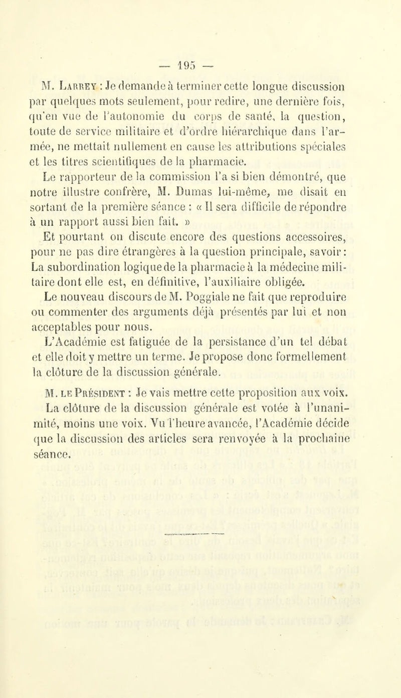 M. Larrey : Je demande à terminer cette longue discussion par quelques mots seulement, pour redire, une dernière fois, qu'en vue de l'autonomie du corps de santé, la question, toute de service militaire et d'ordre hiérarchique dans l'ar- mée, ne mettait nullement en cause les attributions spéciales et les titres scientifiques de la pharmacie. Le rapporteur de la commission l'a si bien démontré, que notre illustre confrère, M. Dumas lui-même, me disait en sortant de la première séance : « Il sera difficile de répondre à un rapport aussi bien fait. » Et pourtant on discute encore des questions accessoires, pour ne pas dire étrangères à la question principale, savoir: La subordination logiquedela pharmacie à la médecine mili- taire dont elle est, en définitive, l'auxiliaire obligée. Le nouveau discours de M. Poggiale ne fait que reproduire ou commenter des arguments déjà présentés par lui et non acceptables pour nous. L'Académie est fatiguée de la persistance d'un tel débat et elle doit y mettre un terme. Je propose donc formellement la clôture de la discussion générale. M. le Président : Je vais mettre cette proposition aux voix. La clôture de la discussion générale est votée à l'unani- mité, moins une voix. Vu l'heure avancée, l'Académie décide que la discussion des articles sera renvoyée à la prochaine séance.