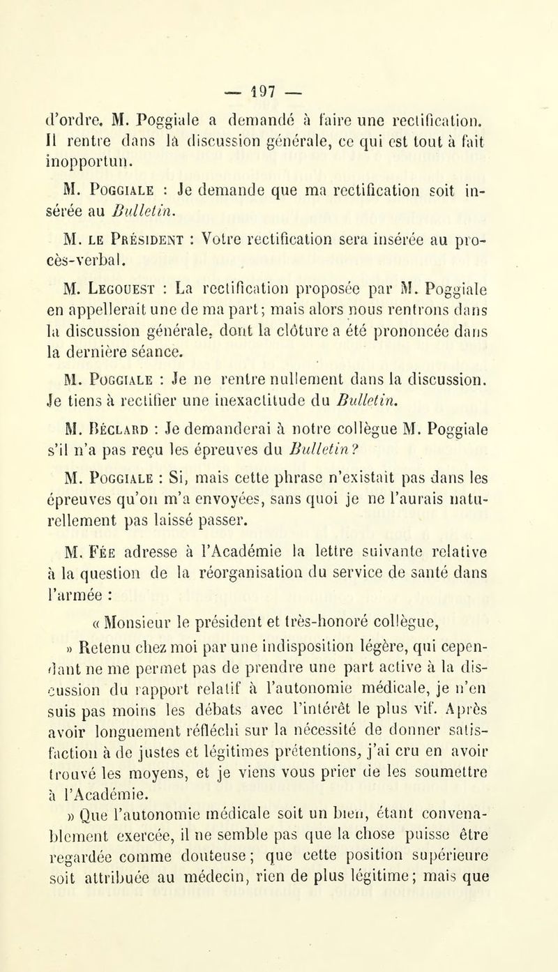 d'ordre. M. Poggiale a demandé à faire une rectification. Il rentre dans la discussion générale, ce qui est tout à fait- inopportun. M. Poggiale : Je demande que ma rectification soit in- sérée au Bulletin. M. le Président : Votre rectification sera insérée au pro- cès-verbal. M. Legouest : La rectification proposée par M. Poggiale en appellerait une de ma part; mais alors nous rentrons dans la discussion générale, dont la clôture a été prononcée dans la dernière séance. M. Poggiale : Je ne rentre nullement dans la discussion. Je tiens à rectifier une inexactitude du Bulletin. M. Béclard : Je demanderai à notre collègue M. Poggiale s'il n'a pas reçu les épreuves du Bulletin? M. Poggiale : Si, mais cette phrase n'existait pas dans les épreuves qu'on m'a envoyées, sans quoi je ne l'aurais natu- rellement pas laissé passer. M. Fée adresse à l'Académie la lettre suivante relative à la question de la réorganisation du service de santé dans l'armée : « Monsieur le président et très-honoré collègue, » Retenu chez moi par une indisposition légère, qui cepen- dant ne me permet pas de prendre une part active à la dis- cussion du rapport relatif à l'autonomie médicale, je n'en suis pas moins les débats avec l'intérêt le plus vif. Après avoir longuement réfléchi sur la nécessité de donner satis- faction à de justes et légitimes prétentions, j'ai cru en avoir trouvé les moyens, et je viens vous prier de les soumettre à l'Académie. » Que l'autonomie médicale soit un bien, étant convena- blement exercée, il ne semble pas que la chose puisse être regardée comme douteuse; que cette position supérieure soit attribuée au médecin, rien de plus légitime; mais que