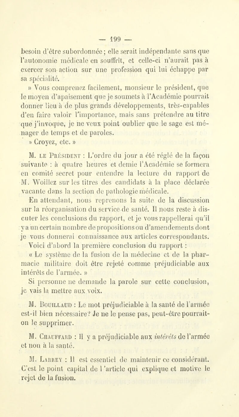besoin d'être subordonnée ; elle serait indépendante sans que l'autonomie médicale en souffrit, et celle-ci n'aurait pas à exercer son action sur une profession qui lui échappe par sa spécialité. » Vous comprenez facilement, monsieur le président, que le moyen d'apaisement que je soumets à l'Académie pourrait donner lieu à de plus grands développements, très-capables d'en faire valoir l'importance, mais sans prétendre au titre que j'invoque, je ne veux point oublier que le sage est mé- nager de temps et de paroles. » Croyez, etc. » M. le Président : L'ordre du jour a été réglé de la façon suivante : à quatre heures et demie l'Académie se formera en comité secret pour entendre la lecture du rapport de M. Woillez sur les titres des candidats à la place déclarée vacante dans la section de pathologie médicale. En attendant, nous reprenons la suite de la discussion sur la réorganisation du service de santé. Il nous reste à dis- cuter les conclusions du rapport, et je vous rappellerai qu'il y a un certain nombre de propositions ou d'amendements dont je vous donnerai connaissance aux articles correspondants. Voici d'abord la première conclusion du rapport : « Le système de la fusion de la médecine et de la phar- macie militaire doit être rejeté comme préjudiciable aux intérêts de l'armée. » Si personne ne demande la parole sur cette conclusion, je vais la mettre aux voix. M. Bouillaud : Le mot préjudiciable à la santé de l'armée est-il bien nécessaire? Je ne le pense pas, peut-être pourrait- on le supprimer. M. Chauffard : îl y a préjudiciable aux intérêts de l'armée et non à la santé. M. Larrey : 11 est essentiel de maintenir ce considérant. C'est le point capital de l'article qui explique et motive le rejet de la fusion.
