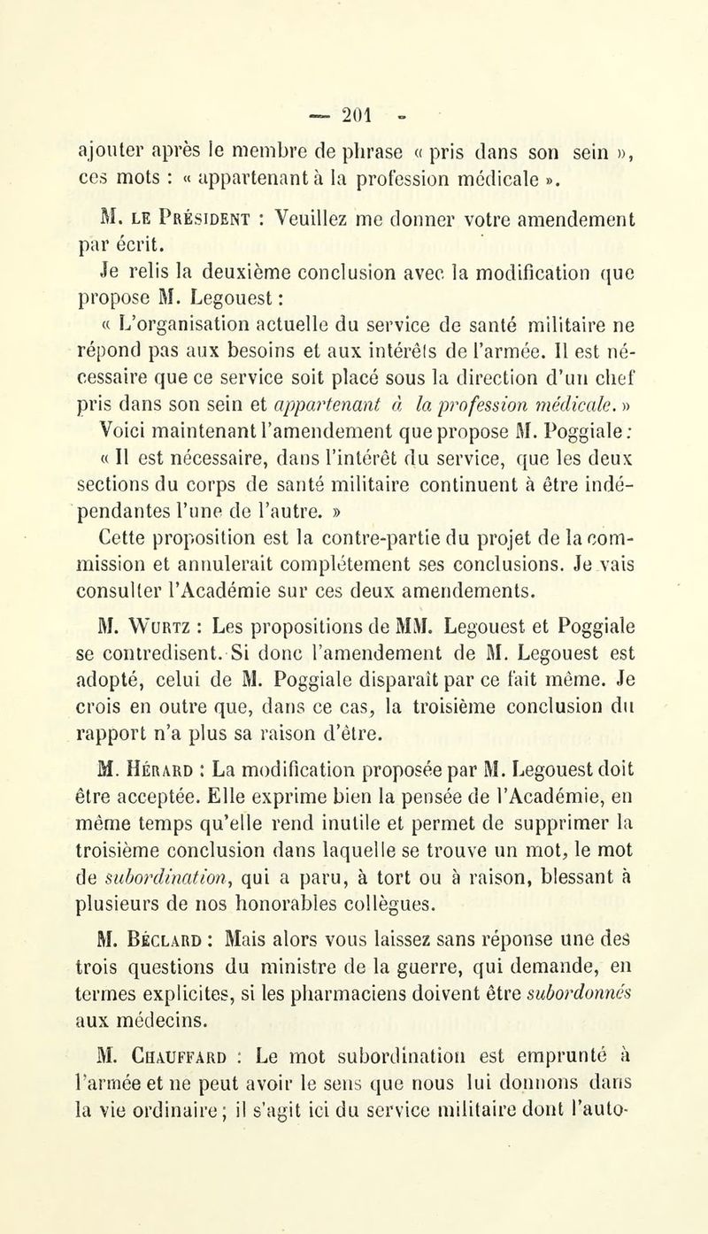 ajouter après le membre de phrase « pris dans son sein », ces mots : « appartenant à la profession médicale ». M. le Président : Veuillez me donner votre amendement par écrit. Je relis la deuxième conclusion avec la modification que propose M. Legouest : « L'organisation actuelle du service de santé militaire ne répond pas aux besoins et aux intérêts de l'armée. Il est né- cessaire que ce service soit placé sous la direction d'un chef pris dans son sein et appartenant à, la profession médicale. » Voici maintenant l'amendement que propose M. Poggiale; « Il est nécessaire, dans l'intérêt du service, que les deux sections du corps de santé militaire continuent à être indé- pendantes l'une de l'autre. » Cette proposition est la contre-partie du projet de la com- mission et annulerait complètement ses conclusions. Je vais consulter l'Académie sur ces deux amendements. M. Wurtz : Les propositions de MM. Legouest et Poggiale se contredisent. Si donc l'amendement de M. Legouest est adopté, celui de M. Poggiale disparaît par ce fait même. Je crois en outre que, dans ce cas, la troisième conclusion du rapport n'a plus sa raison d'être. M. Hérard : La modification proposée par M. Legouest doit être acceptée. Elle exprime bien la pensée de l'Académie, en même temps qu'elle rend inutile et permet de supprimer la troisième conclusion dans laquelle se trouve un mot, le mot de subordination, qui a paru, à tort ou à raison, blessant à plusieurs de nos honorables collègues. M. Béclard : Mais alors vous laissez sans réponse une des trois questions du ministre de la guerre, qui demande, en termes explicites, si les pharmaciens doivent être subordonnés aux médecins. M. Chauffard : Le mot subordination est emprunté à l'armée et ne peut avoir le sens que nous lui donnons dans la vie ordinaire; il s'agit ici du service militaire dont l'auto-