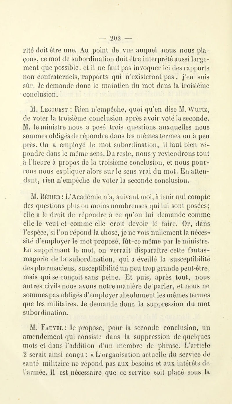 rite doit être une. Au point de vue auquel nous nous pla- çons, ce mot de subordination doit être interprété aussi large- ment que possible, et il ne faut pas invoquer ici des rapports non confraternels, rapports qui n'existeront pas, j'en suis sûr. Je demande donc le maintien du mot dans la troisième conclusion. M. Legouest : Rien n'empêche, quoi qu'en dise M. Wurtz, de voter la troisième conclusion après avoir voté la seconde. M. le ministre nous a posé trois questions auxquelles nous sommes obligés de répondre dans les mêmes termes ou à peu près. On a employé le mot subordination, il faut bien ré- pondre dans le même sens. Du reste, nous y reviendrons tout à l'heure à propos de la troisième conclusion, et nous pour- rons nous expliquer alors sur le sens vrai du mot. En atten- dant, rien n'empêche de voter la seconde conclusion. M. Béhier : L'Académie n'a, suivant moi, à tenir nul compte des questions plus ou moins nombreuses qui lui sont posées; elle a le droit de répondre à ce qu'on lui demande comme elle le veut et comme elle croit devoir le faire. Or, dans l'espèce, si l'on répond la chose, je ne vois nullement la néces- sité d'employer le mot proposé, fût-ce même par le ministre. En supprimant le mot, on verrait disparaître cette fantas- magorie de la subordination, qui a éveillé la susceptibilité des pharmaciens, susceptibilité un peu trop grande peut-être, mais qui se conçoit sans peine. Et puis, après tout, nous autres civils nous avons notre manière de parler, et nous ne sommes pas obligés d'employer absolument les mêmes termes que les militaires. Je demande donc la suppression du mot subordination. M. Fauvel : Je propose, pour la seconde conclusion, un amendement qui consiste dans la suppression de quelques mots et clans l'addition d'un membre de phrase. L'article 2 serait ainsi conçu : « L'organisation actuelle du service de santé militaire ne répond pas aux besoins et aux intérêts de l'armée. 11 est nécessaire que ce service soit placé sous la