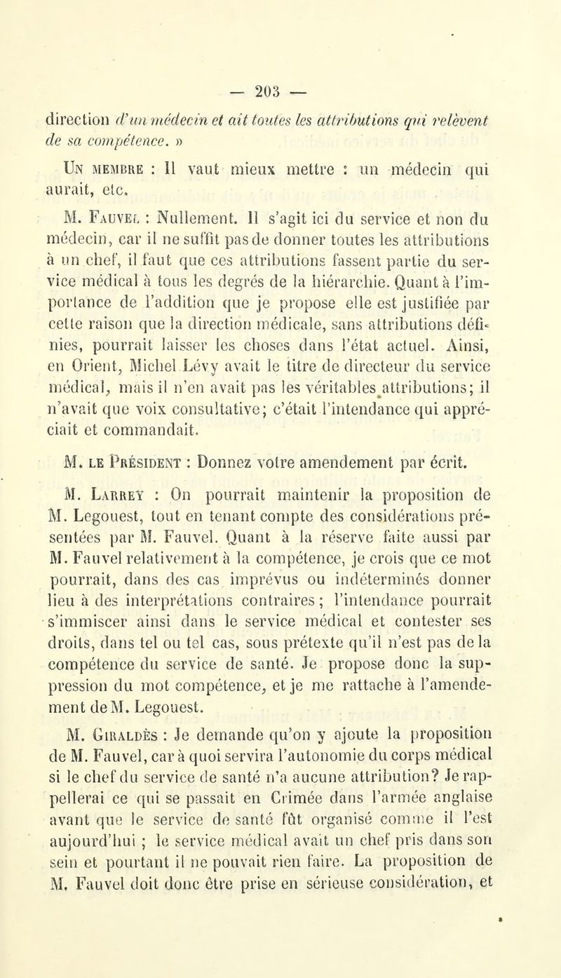direction d'un médecin et ait toutes les attributions qui relèvent de sa compétence. » Un membre : Il vaut mieux mettre : un médecin qui aurait, etc. M. Fauvel : Nullement. Il s'agit ici du service et non du médecin, car il ne suffit pas de donner toutes les attributions à un chef, il faut que ces attributions fassent partie du ser- vice médical à tous les degrés de la hiérarchie. Quanta l'im- portance de l'addition que je propose elle est justifiée par cette raison que la direction médicale, sans attributions défi- nies, pourrait laisser les choses dans l'état actuel. Ainsi, en Orient, Michel Lévy avait le titre de directeur du service médical, mais il n'en avait pas les véritables^attributions; il n'avait que voix consultative; c'était l'intendance qui appré- ciait et commandait. M. le Président : Donnez votre amendement par écrit. M. Larrey : On pourrait maintenir la proposition de M. Legouest, tout en tenant compte des considérations pré- sentées par M. Fauvel. Quant à la réserve faite aussi par M. Fauvel relativement à la compétence, je crois que ce mot pourrait, dans des cas imprévus ou indéterminés donner lieu à des interprétations contraires ; l'intendance pourrait s'immiscer ainsi dans le service médical et contester ses droits, dans tel ou tel cas, sous prétexte qu'il n'est pas delà compétence du service de santé. Je propose donc la sup- pression du mot compétence, et je me rattache à l'amende- ment de M. Legouest. M. Giraldès : Je demande qu'on y ajoute la proposition de M. Fauvel, car à quoi servira l'autonomie du corps médical si le chef du service de santé n'a aucune attribution? Je rap- pellerai ce qui se passait en Crimée dans l'armée anglaise avant que le service de santé fût organisé comme il l'est aujourd'hui ; le service médical avait un chef pris dans son sein et pourtant il ne pouvait rien faire. La proposition de M. Fauvel doit donc être prise en sérieuse considération, et