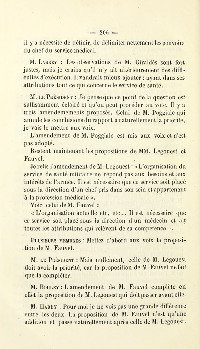 — 2QU — il y a nécessité de définir, de délimiter nettement les pouvoirs du chef du service médical. M. Larrey : Les observations de M. Giraldès sont fort justes, mais je crains qu'il n'y ait ultérieurement des diffi- cultés d'exécution. Il vaudrait mieux ajouter : ayant dans ses attributions tout ce qui concerne le service de santé. M. le Président : Je pense que ce point delà question est suffisamment éclairé et qu'on peut procéder au vote. Il y a trois amendemements proposés. Celui de M. Poggiale qui annule les conclusions du rapport a naturellement la priorité, je vais le mettre aux voix. L'amendement de M. Poggiale est mis aux voix et n'est pas adopté. Restent maintenant les propositions de MM. Legouest et Fauvel. Je relis l'amendement de M. Legouest : « L'organisation du service de santé militaire ne répond pas aux besoins et aux intérêts de l'armée. Il est nécessaire que ce service soit placé sous la direction d'un chef pris dans son sein et appartenant à la profession médicale ». Voici celui de M. Fauvel : « L'organisation actuelle etc, etc.. Il est nécessaire que ce service soit placé sous la direction d'un médecin et ait toutes les attributions qui relèvent de sa compétence ». Plusieurs membres : Mettez d'abord aux voix la proposi- tion de M. Fauvel. M. le Président : Mais nullement, celle de M. Legouest doit avoir la priorité, car la proposition de M. Fauvel ne fait que la compléter. M. Bouley : L'amendement de M. Fauvel complète en effet la proposition de M. Legouest qui doit passer avant elle. M. Hardy : Pour moi je ne vois pas une grande différence entre les deux. La proposition de M. Fauvel n'est qu'une addition et passe naturellement après celle de M. Legouest.