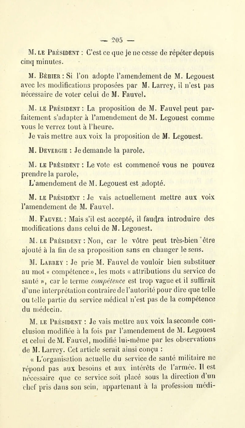 M. le Président : C'est ce que je ne cesse de répéter depuis cinq minutes. M. Béhier : Si l'on adopte l'amendement de M. Legouest avec les modifications proposées par M. Larrey, il n'est pas nécessaire de voter celui de M. Fauvel. M, le Président : La proposition de M. Fauvel peut par- faitement s'adapter à l'amendement de M. Legouest comme vous le verrez tout à l'heure. Je vais mettre aux voix la proposition de M. Legouest. M. Devergie : Je demande la parole. M. le Président : Le Vote est commencé vous ne pouvez prendre la parole. L'amendement de M. Legouest est adopté. M. le Président : Je vais actuellement mettre aux voix l'amendement de M. Fauvel. M. Fauvel : Mais s'il est accepté, il faudra introduire des modifications dans celui de M. Legouest. M. le Président : Non, car le vôtre peut très-bien'être ajouté à la lin de sa proposition sans en changer le sens. M. Larrey : Je prie M. Fauvel de vouloir bien substituer au mot « compétence», les mots « attributions du service de santé », car le terme compétence est trop vague et il suffirait d'une interprétation contraire de l'autorité pour dire que telle ou telle partie du service médical n'est pas de la compétence du médecin. M. le Président : Je vais mettre aux voix la seconde con- clusion modifiée à la fois par l'amendement de M. Legouest et celui de M. Fauvel, modifié lui-même par les observations de M. Larrey. Cet article serait ainsi conçu : « L'organisation actuelle du service de santé militaire ne répond pas aux besoins et aux intérêts de l'armée. Il est nécessaire que ce service soit placé sous la direction d'un chef pris dans son sein, appartenant à la profession médi-