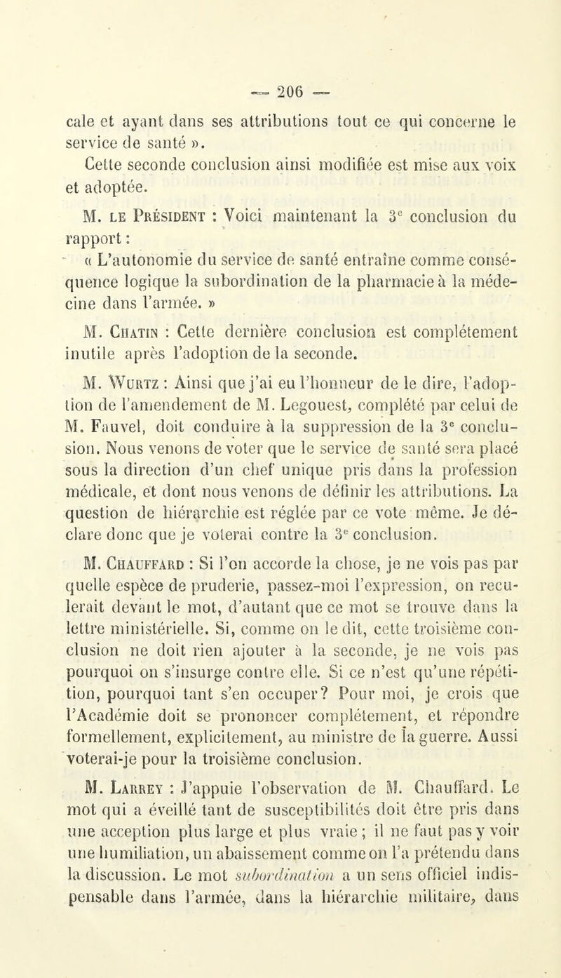 cale et ayant clans ses attributions tout ce qui concerne le service de santé ». Cette seconde conclusion ainsi modifiée est mise aux voix et adoptée. M. le Président : Voici maintenant la 3e conclusion du rapport : a L'autonomie du service de santé entraîne comme consé- quence logique la subordination de la pharmacie à la méde- cine dans l'armée. » M. Ciiatin : Cette dernière conclusion est complètement inutile après l'adoption de la seconde. M. Wurtz : Ainsi que j'ai eu l'honneur de le dire, l'adop- tion de l'amendement de M. Legouest, complété par celui de M. Fauvel, doit conduire à la suppression de la 3e conclu- sion. Nous venons de voter que le service de santé sera placé sous la direction d'un chef unique pris dans la profession médicale, et dont nous venons de définir les attributions. La question de hiérarchie est réglée par ce vote môme. Je dé- clare donc que je volerai contre la 3e conclusion. M. Chauffard : Si l'on accorde la chose, je ne vois pas par quelle espèce de pruderie, passez-moi l'expression, on recu- lerait devant le mot, d'autant que ce mot se trouve dans la lettre ministérielle. Si, comme on ledit, cette troisième con- clusion ne doit rien ajouter à la seconde, je ne vois pas pourquoi on s'insurge contre elle. Si ce n'est qu'une répéti- tion, pourquoi tant s'en occuper? Pour moi, je crois que l'Académie doit se prononcer complètement, et répondre formellement, explicitement, au ministre de la guerre. Aussi voterai-je pour la troisième conclusion. M. Larrey : J'appuie l'observation de M. Chauffard. Le mot qui a éveillé tant de susceptibilités doit être pris dans une acception plus large et plus vraie ; il ne faut pas y voir une humiliation, un abaissement comme on l'a prétendu dans la discussion. Le mot subordination a un sens officiel indis- pensable dans l'armée, dans la hiérarchie militaire, dans