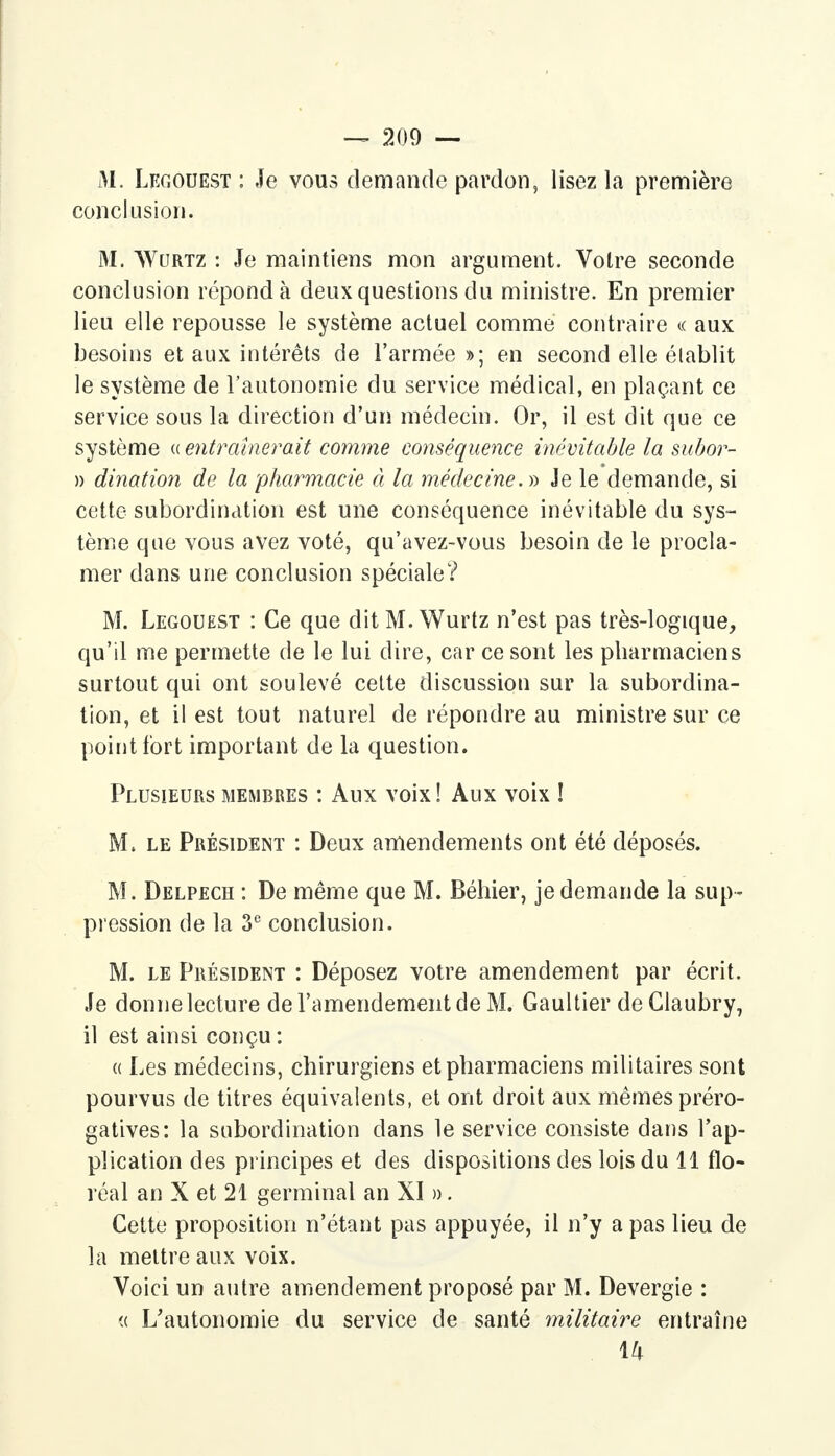 M. Lkgouest : Je vous demande pardon, lisez la première conclusion. M. Wurtz : Je maintiens mon argument. Votre seconde conclusion répond à deux questions du ministre. En premier lieu elle repousse le système actuel comme contraire « aux besoins et aux intérêts de l'armée »; en second elle établit le système de l'autonomie du service médical, en plaçant ce service sous la direction d'un médecin. Or, il est dit que ce système « entraînerait comme conséquence inévitable la subor- » dination de la pharmacie à la médecine. » Je le demande, si cette subordination est une conséquence inévitable du sys- tème que vous avez voté, qu'avez-vous besoin de le procla- mer dans une conclusion spéciale? M. Legouest : Ce que dit M. Wurtz n'est pas très-logique, qu'il me permette de le lui dire, car ce sont les pharmaciens surtout qui ont soulevé cette discussion sur la subordina- tion, et il est tout naturel de répondre au ministre sur ce point fort important de la question. Plusieurs membres : Aux voix! Aux voix ! M, le Président : Deux amendements ont été déposés. M. Delpech : De même que M. Béhier, je demande la sup- pression de la 3e conclusion. M. le Président : Déposez votre amendement par écrit. Je donne lecture de l'amendement de M. Gaultier deClaubry, il est ainsi conçu : a Les médecins, chirurgiens et pharmaciens militaires sont pourvus de titres équivalents, et ont droit aux mêmes préro- gatives: la subordination dans le service consiste dans l'ap- plication des principes et des dispositions des lois du 11 flo- réal an X et 21 germinal an XI ». Cette proposition n'étant pas appuyée, il n'y a pas lieu de la mettre aux voix. Voici un autre amendement proposé par M. Devergie : « L'autonomie du service de santé militaire entraîne 14