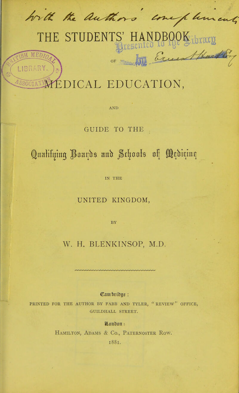 THE STUDENTS' HANDBOOKtoig OF •«t«M,rf DICAL EDUCATION, AND GUIDE TO THE IN THE UNITED KINGDOM, BY W. H. BLENKINSOP, M.D. CEaintrilrgc : PRINTED FOR THE AUTHOR BY FABB AND TYLER, REVIEW OFFICE, GUILDHALL STREET. Hontron: Hamilton, Adams & Co., Paternoster Row. i88i.