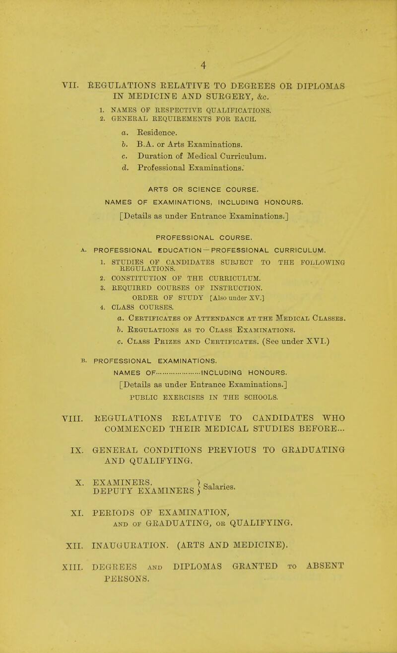 VII. REGULATIONS RELATIVE TO DEGREES OR DIPLOMAS IN MEDICINE AND SURGERY, &c. 1. NAMES OF RESPECTIVE QUALIFICATIONS. 2. GENERAL REQUIREMENTS FOR EACH. a. Residence. b. B.A. or Arts Examinations. c. Duration of Medical Curriculum. d. Professional Examinations. ARTS OR SCIENCE COURSE. NAMES OF EXAMINATIONS, INCLUDING HONOURS. [Details as under Entrance Examinations.] PROFESSIONAL COURSE. A. PROFESSIONAL EDUCATION — PROFESSIONAL CURRICULUM. 1. STUDIES OF CANDIDATES SUBJECT TO THE FOivLOWING REGULATIONS. 2. CONSTITUTION OF THE CURRICULUM. 3. REQUIRED COURSES OF INSTRUCTION. ORDER OP STUDY [Also under XV.] 4. CLASS COURSES. a. Ceetificates or Attendance at the Medical Classes. h. Regulations as to Class Examinations. c. Class Prizes and Certificates. (See under XVI.) B. PROFESSIONAL EXAMINATIONS. NAMES OF INCLUDING HONOURS. [Details as under Entrance Examinations.] PUBLIC EXERCISES IN THE SCHOOLS. VIII. REGULATIONS RELATIVE TO CANDIDATES WHO COMMENCED THEIR MEDICAL STUDIES BEFORE... IX. GENERAL CONDITIONS PREVIOUS TO GRADUATING AND QUALIFYING. X. EXAMINERS. ) aaiovi.. DEPUTY EXAMINERS ) salaries. XL PERIODS OF EXAMINATION, and of GRADUATING, or QUALIFYING. XII. INAUGURATION. (ARTS AND MEDICINE). XIII. DEGREES and DIPLOMAS GRANTED to ABSENT PERSONS.