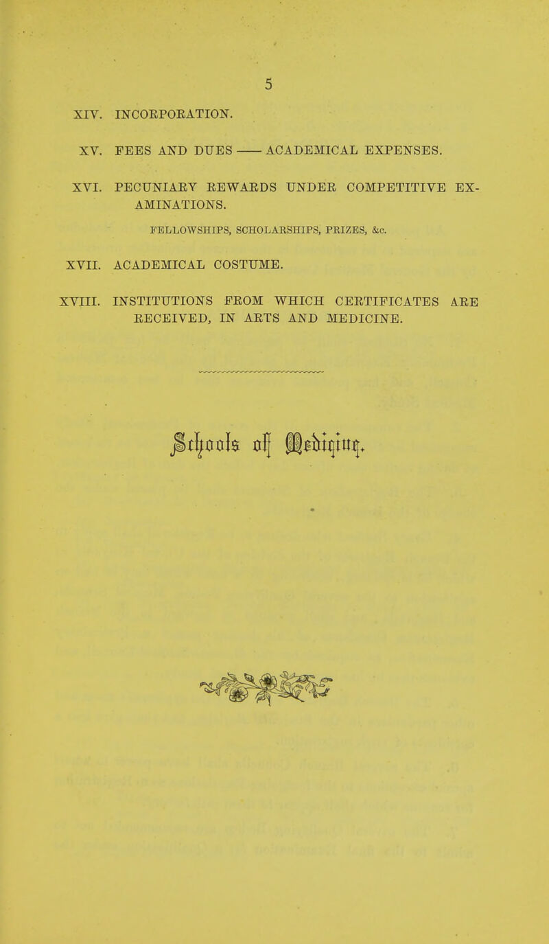 XIV, INCOEPOKATION. XV. FEES AK^D DUES ACADEMICAL EXPENSES. XVI. PECDNIAEY EEWAEDS UNDER COMPETITIVE EX- AMINATIONS. S'ELLOWSHIPS, SCHOLARSHIPS, PRIZES, &c. XVII. ACADEMICAL COSTUME. XVIII. INSTITUTIONS FROM WHICH CERTIFICATES ARE RECEIVED, IN ARTS AND MEDICINE.