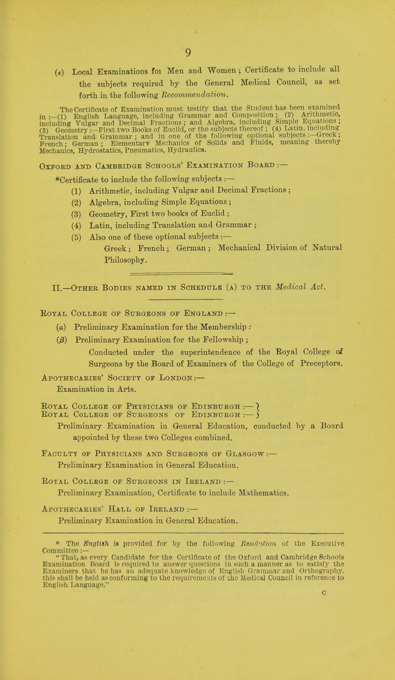 (e) Local Examinations foi Men and Women ; Certificate to include all the subjects required by the General Medical Council, as set forth in the following Recommendation. The Certificate of Examination must testify that the Student has been examined in :—(1) English Language, including Grammar and Composition; (2) Arithmetic, including Vulgar and Decimal Fractions ; and Algebra, including Simple Equations ; (3) Geometry:—First two Books of Euclid, or the subjects thereof ; (4) Latin, including Translation and Grammar ; and in one of the following optional subjects :—Greek; French; German ; Elementary Moohanics of Solids and Fluids, meaning thereby Mechanics, HycU-ostatics, Pneumatics, Hydraulics. Oxford and Cambridge Schools' Examination Board :— ♦Certificate to include the following subjects :— (1) Arithmetic, including Vulgar and Decimal Fractions ; (2) Algebra, including Simple Equations ; (3) Geometry, First two books of Euclid; (4) Latin, including Translation and Grammar ; (5) Also one of these optional subjects :— Greek; French ; German ; Mechanical Division of Natural Philosophy. II.—Other Bodies named in Schedule (a) to the Medical Act. EoTAL College of Surgeons of England :— (a) Preliminary Examination for the Membership ; ()3) Preliminary Examination for the Fellowship ; Conducted under the superintendence of the Eoyal College of Surgeons by the Board of Examiners of the College of Preceptors. Apothecaries' Society of London:— Examination in Arts. EoTAL College of Physicians of Edinburgh :— 7 Eoyal College of Surgeons of Edinburgh :— ) Preliminaiy Examination in General Education, conducted by a Board appointed by these two Colleges combined. Faculty of Physicians and Surgeons of Glasgow:— Preliminary Examination in General Education. Eoyal College of Surgeons in Ireland:— Preliminary Examination, Certificate to include Mathematics. Apothecaries' Hall of Ireland :— Preliminary Examination in General Education. • The English is provided for by the following EesobUion of the Executive Committee :— That, as every Candidate for the Certificate of the Oxford and Cambridge Schools Examination Board is required to answer questions in such a manner as to satisfy the Examiners that he has an adefiuatc knowledge of Kiiglisli (!:-amniar and Orthography, this shall be held as conforming to the requirciucats of the Medical Council iu reference to English Language. C