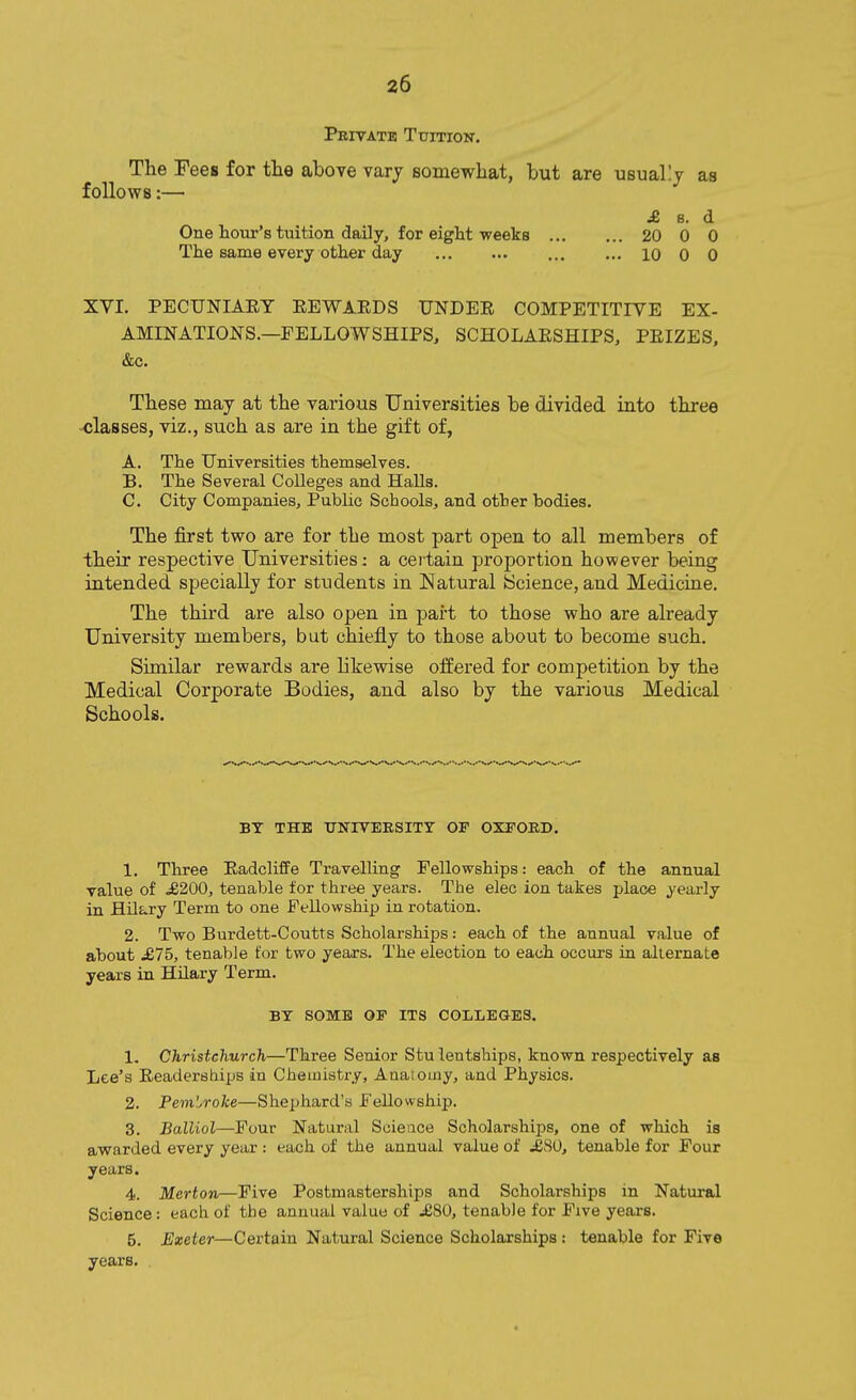 Privatb Tuition. The Fees for the above varj Bomewhat, but are usuallj as follows:— ^ s. d One hour's tuition daily, for eight weeks 20 0 0 The same every other day 10 0 0 XVI. PECUNIAEY EEWAEDS UNDER COMPETITIVE EX- AMINATIONS.—FELLOWSHIPS, SCHOLARSHIPS, PRIZES. &c. These may at the various Universities be divided into three classes, viz., such as are in the gift of, A. The Universities themselves. B. The Several Colleges and Halls. C. City Companies, Public Schools, and other bodies. The first two are for the most part open to all members of their respective Universities: a ceitain proportion however being intended specially for students in Natural Science, and Medicine. The third are also open in part to those who are already University members, but chiefly to those about to become such. Similar rewards are likewise offered for competition by the Medical Corporate Bodies, and also by the various Medical Schools. BY THE TJUnVERSITT OF OXFORD. 1. Three Eadcliffe Travelling Fellowships: each of the annual value of £200, tenable for three years. The elec ion takes place yearly in Hilary Term to one Fellowship in rotation. 2. Two Burdett-Coutts Scholarships: each of the annual value of about ^£75, tenable tor two years. The election to each occurs in alternate years in Hilary Term. BY SOME OP ITS COLLEGES. 1. Christchurch—Three Senior Stu lentships, known respectively as Lee's Readerships in Cheuiistry, Anatomy, and Physics. 2. PemWoke—Shephard's Fellowship. 3. Balliol—Four Natural Scieace Scholarships, one of which is awarded every year : each of the annual value of .£80, tenable for Four years. 4. Merton—Five Postmasterships and Scholarships in Natural Science: each of the annual value of .£80, tenable for Five years. 5. Exeter—Certain Natural Science Scholarships : tenable for Five years.