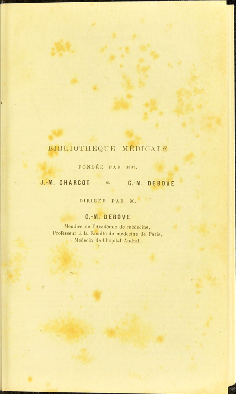 BIBLIOTHÈQUE MÉDICALE FONDÉK l'AU MM. ■NI. CHARCOT et G.-IVI. DEBOVE DIRIGÉE PAR M. G.-M. DEBOVE Membre ilo l'Académie de médecine, Professeur ii la Facullé de médecine de Paris, .^lédecin de l'hôpital Andral.