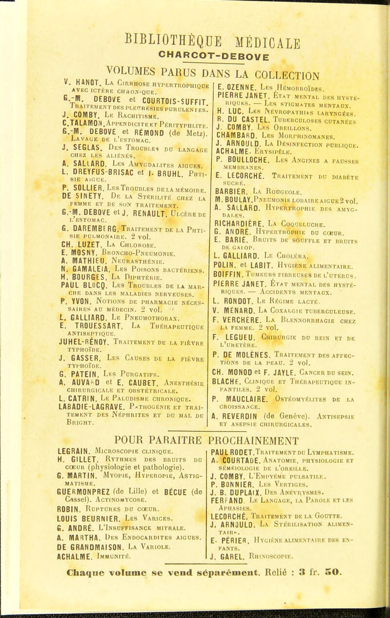 CHARCOT-DEBOVE VOLUMES PARUS DANS LA COLLECTION V. KANOT. La Cirrhose hypektuophiqde AVEC ICTÈRE CHRONiQHE. G.-m. DEBOVE el COURTO(S-SUFFIT 1 RAI rEME^T DES PI-ErlRÉSIES PDRULEN I ES J. COMBY. Le Rachitisme. C.TALAIÏION. Appendicite ET Pérityphlite G.-Ifl. OEBOVE et RÉmOND (de Metz).' Lavaue de i.'estomac. J. SEGLAS. Des Troubles do langage chez les aliénés. A. SALlARD, Les Amygdalites aigoes L. DREYFUS-BRISAC et |. BRUHL Phti- sie AIRUE. P. SOLLIER, Lf.sTrodbles dela.mémoire DE SINETY. De la Stérilité chez la FEMME ET DE SUN TRAITEMENT. G.-BI. DEBOVE et j, RENAULT. Ulcère de I. ESTOMAC. G. DAREMBERG. Traitement de la Phti- sie pdlmonaire. 2 voL CH. LUZET. La Chlorose. E. mOSNY. Broncho-Pneumonie. A. WATHIEU. Nedrasthénie. N. GAMALEIA. Les Poisons bactériens. H. BOURGES. La Diphtérie. PAUL BLOCQ. Les Troobles de la mar- che dans les maladies nerveuses. p. YVON. Notions de pharmacie néces- saires AO MÉDECIN. 2 vol. ' L. GALLIARD. Le Pnedmothora.x. E. TROUESSART. La Thérapedtiqde antiseptiqce. JUHEL-RÉNOY. Traitement de la fièvre typhoïde. J. CASSER, Les Causes de la fièvre typhoïde. G. PATEIN. Les Purgatifs. A. AUVA^D et E, CAUBET. Anesthésie CHIRURGICALE ET OBSTÉTRICALE. L. CATRIN. Le Paludisme chronique. LABADIE-LAGRAVE. Pathogénie et trai- tement des Néphrites et du mal de Bright. E. OZENNE. Les Hémorroïdfs PIERRE JANET. Ktat mental des hysté- riques. — Les stigmates mentaux. H. LUC. Les NÉVR0PATHir.s laryngées. R. DU CASTEL. Tuberculoses cutanées J. COMBY. Les Oreillons. CHAMBAHD. Les Morphinomanes. J. ARNOULD. La Désinfection publique. ACHALME. Erysipêle. P. BOULLOCHE. Les Angines a fausses MEMBRANES. E. LECORCHÉ. Traitement du diabète SUCHÊ. BARBIER. La Rougeole. M. BOULAY.PneumonieL0BAIREAIGDE2 vol. A. SALLARD. Hypertrophie des amyg- dales. RICHARDIÈRE. La Coqueluche. G. ANDRÉ. Hypertrophie du cœur. E. BARIÉ. Bruits de souffle et bruits DE gai OP. L. GALLIARD. Le Choléra. POLIN. et LABIT. Hygiène alimentaire. BOIFFIN. TijMKCBs fibreuses de l'utérus. PIERRE JANET. État mental des hysté- riques.— .Accidents mentaux. L. RONDOT. Le Régime lacté. V. MENARD. La Co.xai.gie tuberculeuse. F. VERCHÈRE. La Blennorrhagie chez LA FEMME. 2 vol. F. LEGUEU. Chirurgie du rein et de l'uretère. p. DE IVIOLÈNES. Traitement des affec- tions DE LA PEAU. 2 vol. CH. MONOOel F. JAYLE. Cancer du sein. BLACHE. Clinique et Thérapeutique in- fantiles. 2 vol. p. WAUCLAIRE. Ostéomyélites de la CROISSA.NCE. A. REVERDIN (de Genève). Antisepsie ET asepsie CHIRURGICALES. POUR PARAITRE LEGRAIN. AlicRoscopiE clinique. H. GILLET. Rythmes des bruits du COEUR (physiologie et pathologie). G. MARTIN. AIyopie, Hyperopie, Astig- matisme. GUERMONPREZ (de Lille) et BÉCUE (de Cassel). AcTiNOMYcosE. ROBIN. Ruptures du cœur. LOUIS BEURNIER. Les Varices. G. ANDRÉ. L'Insuffisance mitrale. A. lyiARTHA. Des Endocardites aiguës. DE GRANDIÏIAISON. La Variole. ACHALME. Immunité. PROCHAINEMENT PAUL RODET.Traitement du Lvmphatismk. A. COURTAGE. Anatomie, physiologie kt SÉMÉIOI.UGIE DE l'oREILLE. J. COMBY. L'Empyéme pui.satile. P. BONNIER. Les Vertiges. J. B. DUPLAIX. Des Anévrysmes. FERFAND. Le Langage, la Parole et lis Aphasies. LECORCHÉ, Traitement de la Goutte. J, ARNOULD, La Stérilisation alimen- ta m •■. E- PÉRIER, Hygiène alimentaire des KN- fanis. J. GAREL, Rhinoscopie.