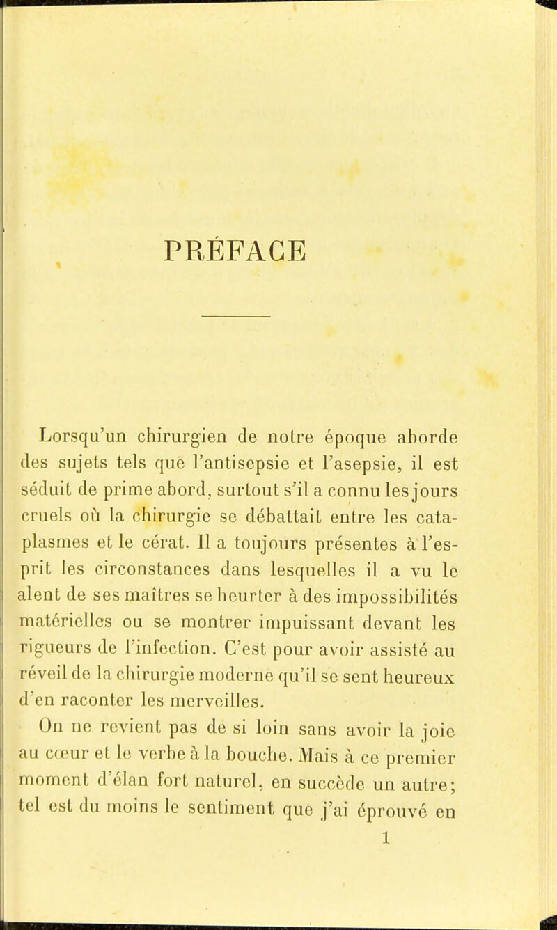 PRÉFACE Lorsqu'un chirurgien de notre époque aborde des sujets tels que l'antisepsie et l'asepsie, il est séduit de prime abord, surtout s'il a connu les jours cruels OLi la chirurgie se débattait entre les cata- plasmes et le cérat. Il a toujours présentes à l'es- prit les circonstances dans lesquelles il a vu le aient de ses maîtres se heurter à des impossibilités matérielles ou se montrer impuissant devant les rigueurs de l'infection. C'est pour avoir assisté au réveil de la chirurgie moderne qu'il se sent heureux d'en raconter les merveilles. On ne revient pas de si loin sans avoir la joie au cœur et le verbe à la bouche. Mais à ce premier moment d'élan fort naturel, en succède un autre; tel est du moins le sentiment que j'ai éprouvé en