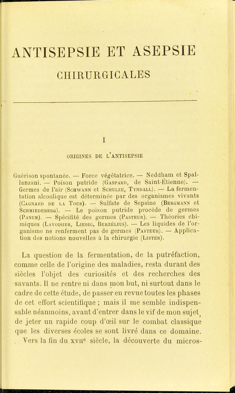 ANTISEPSIE ET ASEPSIE CHIRURGICALES Guérison spontanée. — Force végétatrice. — Neddham et Spal- lanzani. — Poison putride (Gaspabo, de Saint-Étienne). — Germes de l'air (Schwann et Sghulze, Tyndall). — La fermen- tation alcoolique est déterminée par des organismes vivants (Gagnakd de la Tour). — Sulfate de Sepsine (Bergmann et Schmiedederg). — Le poison putride procède de germes (Panum). — Spécifîté des germes (Pasteur). — Théories chi- miques (Lavoisier, Liebig, Berzélius). — Les liquides de l'or- ganisme ne renferment pas de germes (Pasteur). — Applica- tion des notions nouvelles à la chirurgie (Lister). La question de la fermentation, de la putréfaction, comme celle de l'origine des maladies, resta durant des siècles l'objet des curiosités et des recherches des savants. Il ne rentre ni dans mon but, ni surtout dans le cadre de cette étude, de passer en revue toutes les phases de cet effort scientifique ; mais il me semble indispen- sable néanmoins, avant d'entrer dans le vif de mon sujet^ de jeter un rapide coup d'œil sur le combat classique que les diverses écoles se sont livré dans ce domaine. Vers la fin du xv!!** siècle, la découverte du micros- I ORIGINES DE l'ANTISEPSIE