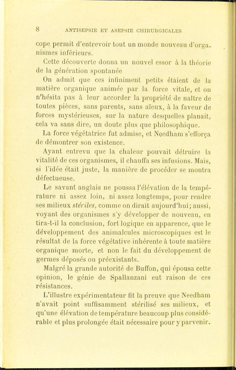 cope permit d'entrevoir tout un monde nouveau d'orga- nismes inférieurs. Cette découverte donna un nouvel essor à la théorie de la génération spontanée On admit que ces infiniment petits étaient de la matière organique animée par la force vitale, et on n'hésita pas à leur accorder la propriété de naître de toutes pièces, sans parents, sans aïeux, à la faveur de forces mystérieuses, sur la nature desquelles planait, cela va sans dire, un doute plus que philosophique. La force végétatrice fut admise, et Needham s'efforça de démontrer son existence. Ayant entrevu que la chaleur pouvait détruire la vitalité de ces organismes, il chauffa ses infusions. Mais, si l'idée était juste, la manière de procéder se montra défectueuse. Le savant anglais ne poussa l'élévation de la tempé- rature ni assez loin, ni assez longtemps, pour rendre ses mihenyi stériles, comme on dirait aujourd'hui; aussi, voyant des organismes s'y développer de nouveau, en tira-t-il la conclusion, fort logique en apparence, que le développement des animalcules microscopiques est le résultat de la force végétative inhérente à toute matière organique morte, et non le fait du développement de germes déposés ou préexistants. Malgré la grande autorité de Buffon, qui épousa cette opinion, le génie de Spallanzani eut raison de ces résistances. L'illustre expérimentateur fit la preuve que Needham n'avait point suffisamment stérilisé ses milieux, et qu'une élévation de température beaucoup plus considé- rable et plus prolongée était nécessaire pour y parvenir.