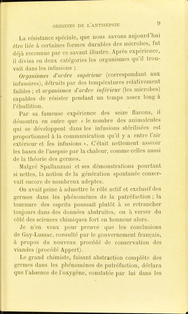 La résistance spéciale, que nous savons aujourd'hui être liée à certaines formes durables des microbes, fut déjà reconnue par ce savant illustre. Après expérience, il divisa en deux catégories les organismes qu'il trou- vait dans les infusions : Organismes d'ordre supérieur (correspondant aux infusoires), détruits par des températures relativement faibles ; et organismes d'ordre inférieur (les microbes) capables de résister pendant un temps assez long à l'ébullition. Par sa fameuse expérience des seize flacons, il démontra en outre que « le nombre des animalcules qui se développent dans les infusions stérilisées est proportionnel à la communication qu'il y a entre l'air extérieur et Tes infusions ». C'était nettement asseoir les bases de l'asepsie par la chaleur, comme celles aussi de la théorie des germes. Malgré Spallanzani et ses démonstrations pourtant si nettes, la notion de la génération spontanée conser- vait encore de nombreux adeptes. On avait peine à admettre le rôle actif et exclusif des germes dans les phénomènes de la putréfaction ; la tournure des esprits poussait plutôt à se retrancher toujours dans des données abstraites, ou à verser du côté des sciences chimiques fort en honneur alors. Je n'en veux pour preuve que les conclusions de Gay-Lussac, consulté par le gouvernement français, à propos du nouveau procédé de conservation des viandes (procédé Appert). Le grand chimiste, faisant abstraction complète des germes dans les phénomènes de putréfaction, déclara que l'absence de l'oxygène, constatée par lui dans les