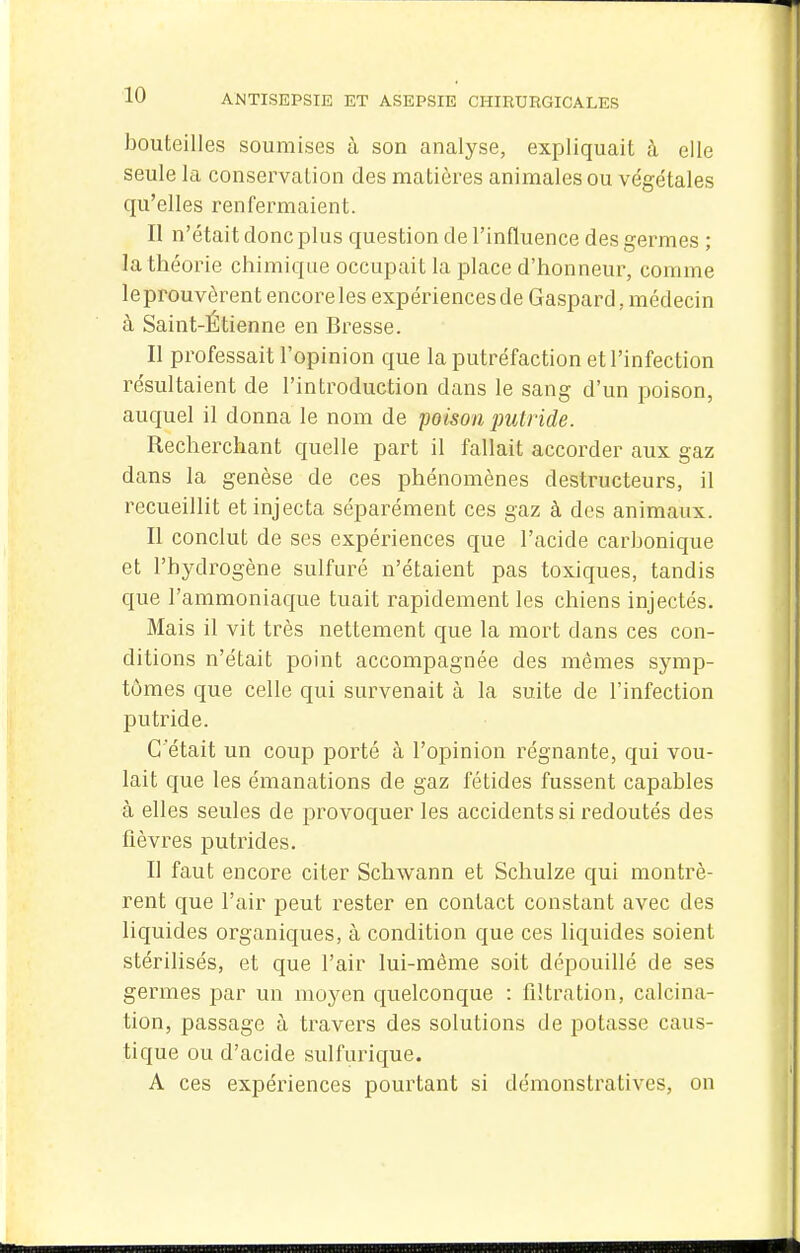 bouteilles soumises ù son analyse, expliquait à elle seule la conservation des matières animales ou végétales qu'elles renfermaient. Il n'était donc plus question de l'inHuence des germes ; la théorie chimique occupait la place d'honneur, comme leprouvôrent encore les expériences de Gaspard, médecin à Saint-Étienne en Bresse. Il professait l'opinion que la putréfaction et l'infection résultaient de l'introduction dans le sang d'un poison, auquel il donna le nom de poùon putride. Recherchant quelle part il fallait accorder aux gaz dans la genèse de ces phénomènes destructeurs, il recueillit et injecta séparément ces gaz à des animaux. Il conclut de ses expériences que l'acide carbonique et l'hydrogène sulfuré n'étaient pas toxiques, tandis que l'ammoniaque tuait rapidement les chiens injectés. Mais il vit très nettement que la mort dans ces con- ditions n'était point accompagnée des mêmes symp- tômes que celle qui survenait à la suite de l'infection putride. C'était un coup porté à l'opinion régnante, qui vou- lait que les émanations de gaz fétides fussent capables à elles seules de provoquer les accidents si redoutés des fièvres putrides. Il faut encore citer Schwann et Schulze qui montrè- rent que l'air peut rester en contact constant avec des liquides organiques, à condition que ces liquides soient stérilisés, et que l'air lui-même soit dépouillé de ses germes par un moyen quelconque : flltration, calcina- tion, passage à travers des solutions de potasse caus- tique ou d'acide sulfurique. A ces expériences pourtant si démonstratives, on