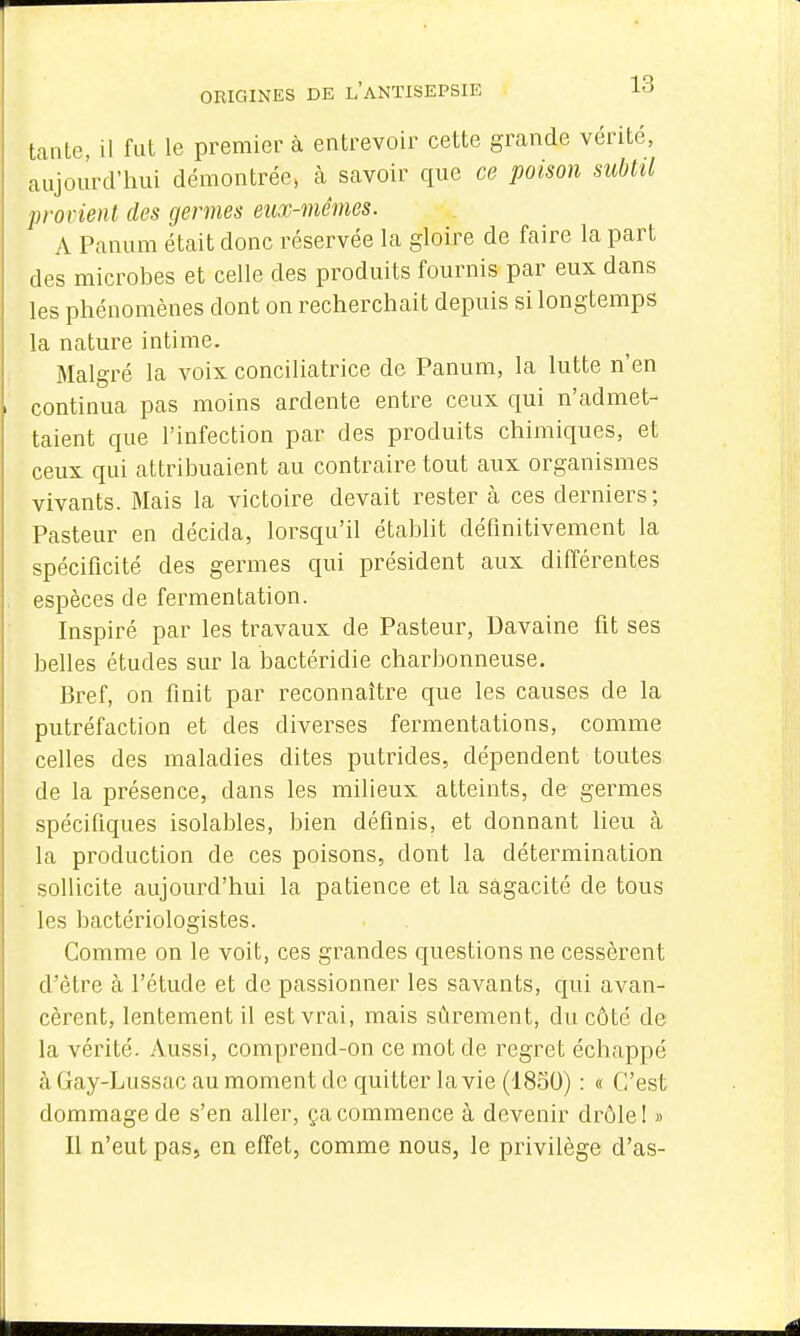 tante, il fut le premier à entrevoir cette grande vérité, aujourd'hui démontrée, à savoir que ce poison subtil provient des germes eux-mêmes. A Panam était donc réservée la gloire de faire la part des microbes et celle des produits fournis par eux dans les phénomènes dont on recherchait depuis si longtemps la nature intime. Malgré la voix conciliatrice do Panum, la lutte n'en continua pas moins ardente entre ceux qui n'admet- taient que l'infection par des produits chimiques, et ceux qui attribuaient au contraire tout aux organismes vivants. Mais la victoire devait rester à ces derniers; Pasteur en décida, lorsqu'il établit définitivement la spécificité des germes qui président aux différentes espèces de fermentation. Inspiré par les travaux de Pasteur, Uavaine fit ses belles études sur la bactéridie charbonneuse. Bref, on finit par reconnaître que les causes de la putréfaction et des diverses fermentations, comme celles des maladies dites putrides, dépendent toutes de la présence, dans les milieux atteints, de germes spécifiques isolables, bien définis, et donnant lieu à la production de ces poisons, dont la détermination sollicite aujourd'hui la patience et la sagacité de tous les bactériologistes. Comme on le voit, ces grandes questions ne cessèrent d'être à l'étude et de passionner les savants, qui avan- cèrent, lentement il est vrai, mais sûrement, du côté de la vérité. Aussi, comprend-on ce mot de regret échappé à Gay-Lussac au moment de quitter la vie (1850) : « C'est dommage de s'en aller, ça commence à devenir drôle! » Il n'eut pas, en effet, comme nous, le privilège d'as-