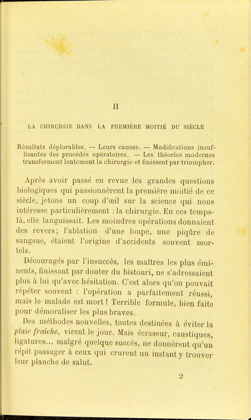 n LA CHIRURGIE DANS LA PREMIÈRE MOITIÉ DU SIÈCLE Résultats déplorables. — Leurs causes. — Modifications insuf- fisantes des procédés opératoires. — Les théories modernes transforment lentement la chirurgie et finissent par triompher. Après avoir passé en revue les grandes questions biologiques qui passionnèrent la première moitié de ce siècle, jetons un coup d'œil sur la science qui nous intéresse particulièrement : la chirurgie. En ces temps- là, elle languissait. Les moindres opérations donnaient des revers; l'ablation d'une loupe, une piqûre de sangsue, étaient l'origine d'accidents souvent mor- tels. Découragés par l'insuccès, les maîtres les plus émi- nents, finissant par douter du bistouri, ne s'adressaient plus à lui qu'avec hésitation. C'est alors qu'on pouvait répéter souvent : l'opération a parfaitement réussi, mais le malade est mort I Terrible formule, bien faite pour démoraliser les plus braves. Des méthodes nouvelles, toutes destinées à éviter la plaie fraîche, virent le jour. Mais écraseur, caustiques, ligatures... malgré quelque succès, ne donnèrent qu'un répit passager à ceux qui crurent un instant y trouver leur planche de salut. 2