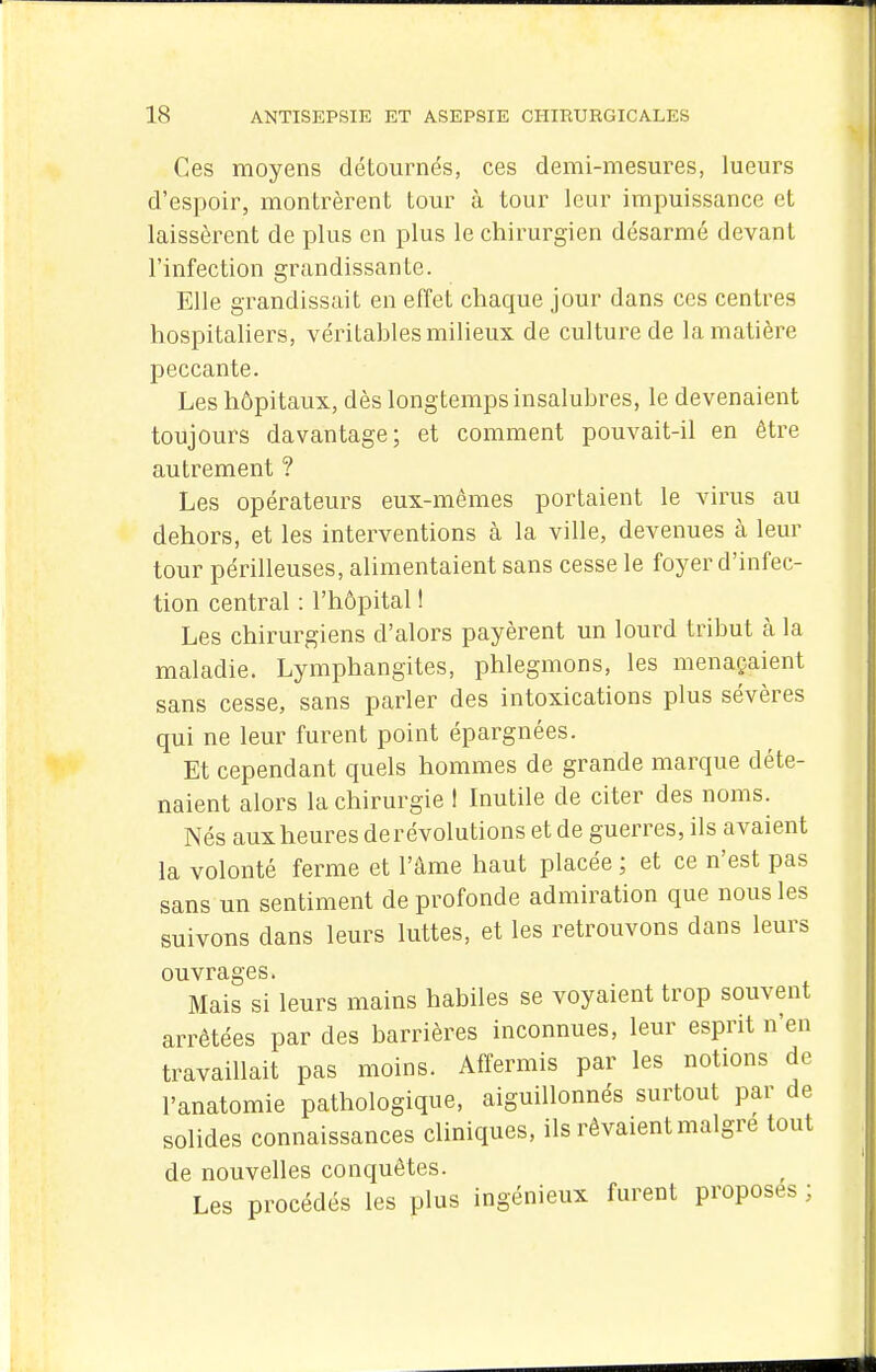 Ces moyens détournés, ces demi-mesures, lueurs d'espoir, montrèrent tour à tour leur impuissance et laissèrent de plus en plus le chirurgien désarmé devant l'infection grandissante. Elle grandissait en effet chaque jour dans ces centres hospitaliers, véritables milieux de culture de la matière peccante. Les hôpitaux, dès longtemps insalubres, le devenaient toujours davantage; et comment pouvait-il en être autrement ? Les opérateurs eux-mêmes portaient le virus au dehors, et les interventions à la ville, devenues à leur tour périlleuses, alimentaient sans cesse le foyer d'infec- tion central : l'hôpital ! Les chirurgiens d'alors payèrent un lourd tribut à la maladie. Lymphangites, phlegmons, les menaçaient sans cesse, sans parler des intoxications plus sévères qui ne leur furent point épargnées. Et cependant quels hommes de grande marque déte- naient alors la chirurgie ! Inutile de citer des noms. Nés aux heures de révolutions et de guerres, ils avaient la volonté ferme et l'âme haut placée ; et ce n'est pas sans un sentiment de profonde admiration que nous les suivons dans leurs luttes, et les retrouvons dans leurs ouvrages. Mais si leurs mains habiles se voyaient trop souvent arrêtées par des barrières inconnues, leur esprit n'en travaillait pas moins. Affermis par les notions de l'anatomie pathologique, aiguillonnés surtout par de solides connaissances cliniques, ils rêvaient maigre tout de nouvelles conquêtes. Les procédés les plus ingénieux furent proposes :