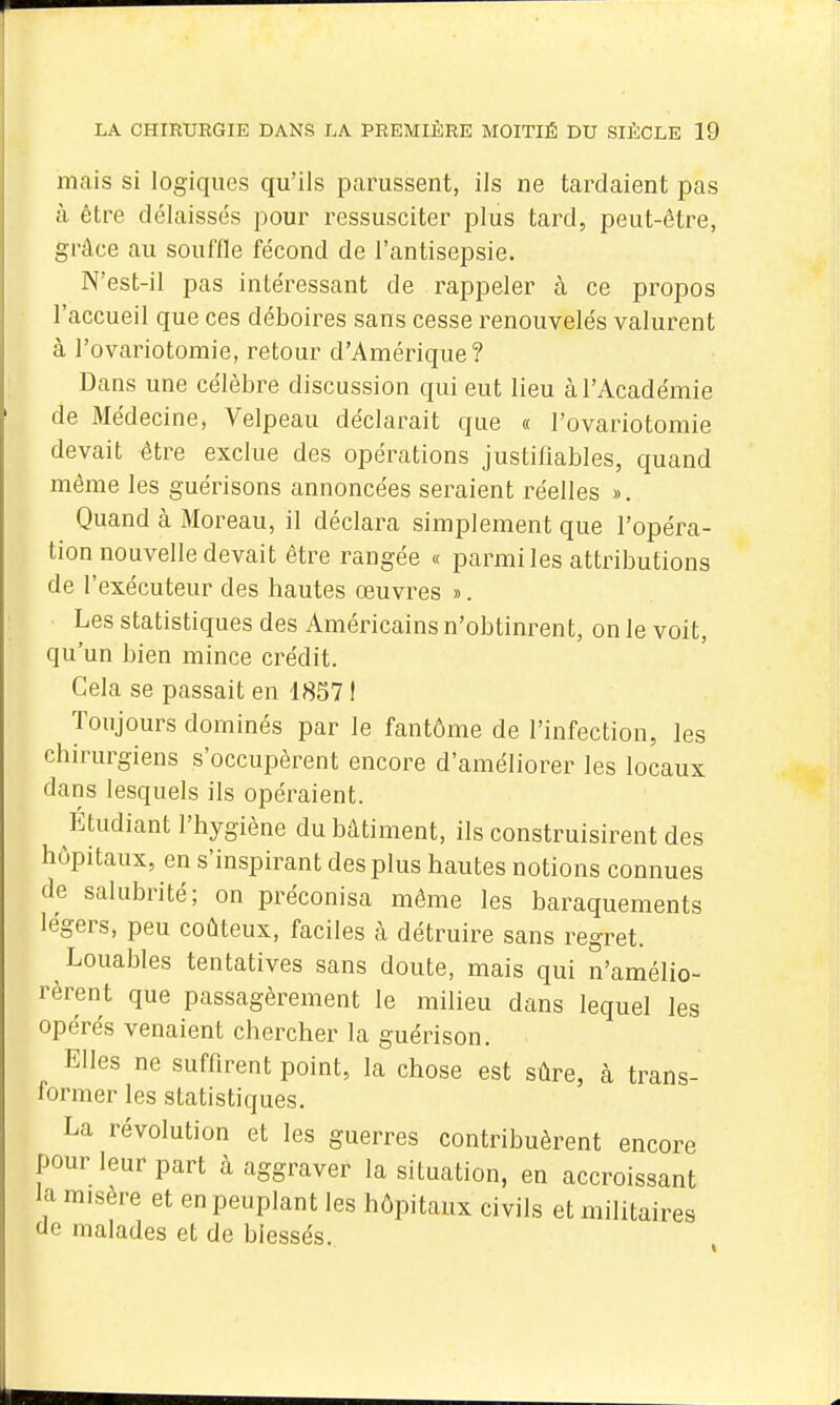 mais si logiques qu'ils parussent, ils ne tardaient pas à être délaissés pour ressusciter plus tard, peut-être, grâce au souffle fécond de l'antisepsie. N'est-il pas intéressant de rappeler à ce propos l'accueil que ces déboires sans cesse renouvelés valurent à l'ovariotomie, retour d'Amérique ? Dans une célèbre discussion qui eut lieu à l'Académie de Médecine, Velpeau déclarait que « l'ovariotomie devait être exclue des opérations justifiables, quand même les guérisons annoncées seraient réelles ». Quand à Moreau, il déclara simplement que l'opéra- tion nouvelle devait être rangée « parmi les attributions de l'exécuteur des hautes œuvres ». Les statistiques des Américains n'obtinrent, on le voit, qu'un bien mince crédit. Cela se passait en 18571 Toujours dominés par le fantôme de l'infection, les chirurgiens s'occupèrent encore d'améliorer les locaux dans lesquels ils opéraient. Étudiant l'hygiène du bâtiment, ils construisirent des hôpitaux, en s'inspirant des plus hautes notions connues de salubrité; on préconisa môme les baraquements légers, peu coûteux, faciles à détruire sans regret. Louables tentatives sans doute, mais qui n'amélio- rèrent que passagèrement le milieu dans lequel les opérés venaient chercher la guérison. Elles ne suffirent point, la chose est sûre, à trans- former les statistiques. La révolution et les guerres contribuèrent encore pour leur part à aggraver la situation, en accroissant la misère et en peuplant les hôpitaux civils et militaires de malades et de blessés.