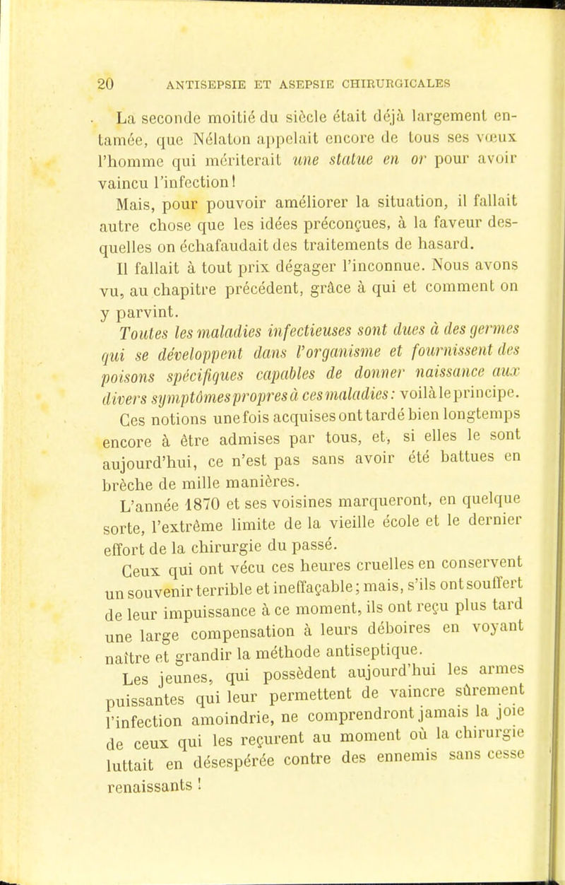 La seconde moitié du siècle était déjà largement en- tamée, que Nélaton a])pelait encore de tous ses vœux l'homme qui mériterait une statue en or pour avoir vaincu l'infection! Mais, pour pouvoir améliorer la situation, il fallait autre chose que les idées préconçues, à la faveur des- quelles on échafaudait des traitements de hasard. Il fallait à tout prix dégager l'inconnue. Nous avons vu, au chapitre précédent, grâce à qui et comment on y parvint. Toutes les maladies infectieuses sont dues à des germes qui se développent dans l'organisme et fournissent des poisons spécifiques capables de dominer naissance aux divers symptômes propres à cesnialadies: voilàleprincipe. Ces notions unefois acquises ont tardé bien longtemps encore à être admises par tous, et, si elles le sont aujourd'hui, ce n'est pas sans avoir été battues en brèche de mille manières. L'année 1870 et ses voisines marqueront, en quelque sorte, l'extrême limite de la vieille école et le dernier effort de la chirurgie du passé. Ceux qui ont vécu ces heures cruelles en conservent un souvenir terrible et ineffaçable; mais, s'ils ont souffert de leur impuissance à ce moment, ils ont reçu plus tard une large compensation à leurs déboires en voyant naître et grandir la méthode antiseptique. Les jeunes, qui possèdent aujourd'hui les armes puissantes qui leur permettent de vaincre sûrement l'infection amoindrie, ne comprendront jamais la joie de ceux qui les reçurent au moment où la chirurgie luttait en désespérée contre des ennemis sans cesse renaissants 1