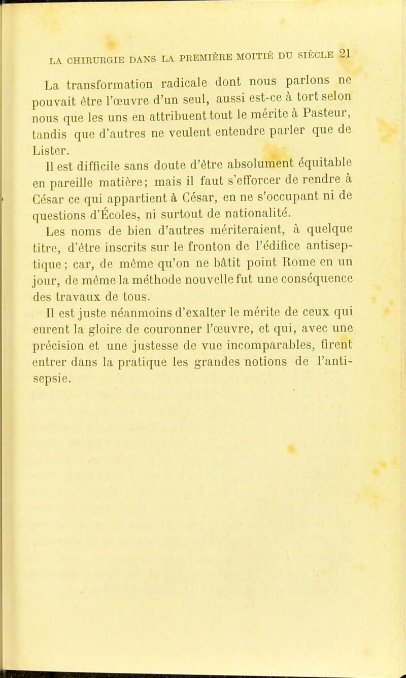 La transformcation radicale dont nous parlons ne pouvait être l'œuvre d'un seul, aussi est-ce à tort selon nous que les uns en attribuent tout le mérite à Pasteur, tandis que d'autres ne veulent entendre parler que de Lister. Il est difficile sans doute d'être absolument équitable en pareille matière; mais il faut s'efforcer de rendre à César ce qui appartient à César, en ne s'occupant ni de questions d'Écoles, ni surtout de nationalité. Les noms de bien d'autres mériteraient, à quelque titre, d'être inscrits sur le fronton de l'édifice antisep- tique ; car, de même qu'on ne bâtit point Rome en un jour, de même la méthode nouvelle fut une conséquence des travaux de tous. Il est juste néanmoins d'exalter le mérite de ceux qui eurent la gloire de couronner l'œuvre, et qui, avec une précision et une justesse de vue incomparables, firent entrer dans la pratique les grandes notions de l'anti- sepsie.