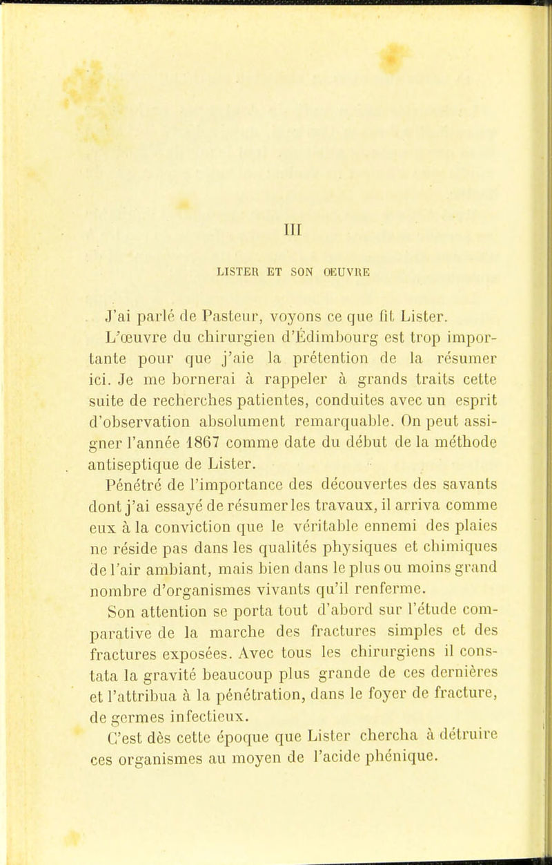 LISTER ET SON OEUVRE J'ai parlé de Pasteur, voyons ce que fit Lister. L'œuvre du chirurgien d'Édimbourg est trop impor- tante pour que j'aie la prétention de la résumer ici. Je me bornerai à rappeler à grands traits cette suite de recherches patientes, conduites avec un esprit d'observation absolument remarquable. On peut assi- gner l'année 1867 comme date du début de la méthode antiseptique de Lister. Pénétré de l'importance des découvertes des savants dont j'ai essayé de résumer les travaux, il arriva comme eux à la conviction que le véritable ennemi des plaies ne réside pas dans les qualités physiques et chimiques de l'air ambiant, mais bien dans le plus ou moins grand nombre d'organismes vivants qu'il renferme. Son attention se porta tout d'abord sur l'étude com- parative de la marche des fractures simples et des fractures exposées. Avec tous les chirurgiens il cons- tata la gravité beaucoup plus grande de ces dernières et l'attribua à la pénétration, dans le foyer de fracture, de germes infectieux. C'est dès cette époque que Lister chercha à détruire ces organismes au moyen de l'acide phénique.