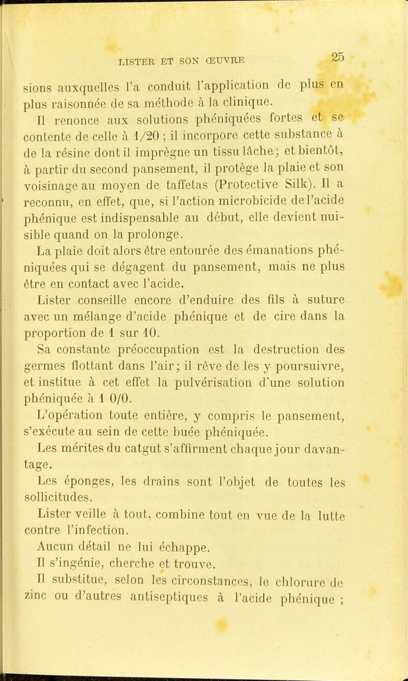 sions auxquelles l'a conduit l'application de plus en plus raisonnée de sa méthode à la clinique. Il renonce aux solutions phéniquées fortes et se contente de celle à 1/20 ; il incorpore cette substance à de la résine dont il imprègne un tissu lâche; et bientôt, à partir du second pansement, il protège la plaie et son voisinage au moyen de taffetas (Protective Silk). Il a reconnu, en effet, que, si l'action microbicide de l'acide phénique est indispensable au début, elle devient nui- sible quand on la prolonge. La plaie doit alors être entourée des émanations phé- niquées qui se dégagent du pansement, mais ne plus être en contact avec l'acide. Lister conseille encore d'enduire des fils à suture avec un mélange d'acide phénique et de cire dans la proportion de 1 sur 10. Sa constante préoccupation est la destruction des germes flottant dans l'air; il rêve de les y poursuivre, et institue à cet effet la pulvérisation d'une solution phéniquée à 1 0/0. L'opération toute entière, y compris le pansement, s'exécute au sein de cette buée phéniquée. Les mérites du catgut s'affirment chaque jour davan- tage. Les éponges, les drains sont l'objet de toutes les sollicitudes. Lister veille à tout, combine tout en vue de la lutte contre l'infection. Aucun détail ne lui échappe. Il s'ingénie, cherche et trouve. Il substitue, selon les circonstances, le clilorure de zinc ou d'autres antiseptiques à l'acide phénique ;