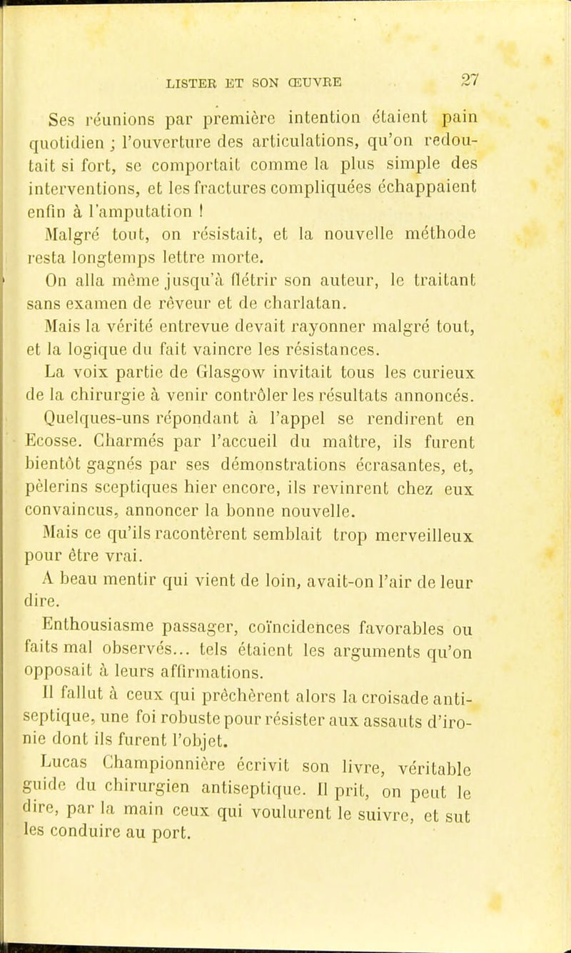 Ses réunions par première intention étaient pain quotidien ; l'ouverture des articulations, qu'on redou- tait si fort, se comportait comme la plus simple des interventions, et les fractures compliquées échappaient enfin à l'amputation ! Malgré tout, on résistait, et la nouvelle méthode resta longtemps lettre morte. On alla même jusqu'à flétrir son auteur, le traitant sans examen de rêveur et de charlatan. Mais la vérité entrevue devait rayonner malgré tout, et la logique du fait vaincre les résistances. La voix partie de Glasgow invitait tous les curieux de la chirurgie à venir contrôler les résultats annoncés. Quelques-uns répondant à l'appel se rendirent en Ecosse. Charmés par l'accueil du maître, ils furent bientôt gagnés par ses démonstrations écrasantes, et, pèlerins sceptiques hier encore, ils revinrent chez eux convaincus, annoncer la bonne nouvelle. Mais ce qu'ils racontèrent semblait trop merveilleux pour être vrai. A beau mentir qui vient de loin, avait-on l'air de leur dire. Enthousiasme passager, coïncidences favorables ou faits mal observés... tels étaient les arguments qu'on opposait à leurs affirmations. Il fallut à ceux qui prêchèrent alors la croisade anti- septique, une foi robuste pour résister aux assauts d'iro- nie dont ils furent l'objet. Lucas Ghampionnicre écrivit son livre, véi^itable guide du chirurgien antiseptique. 11 prit, on peut le dire, par la main ceux qui voulurent le suivre, et sut les conduire au port.