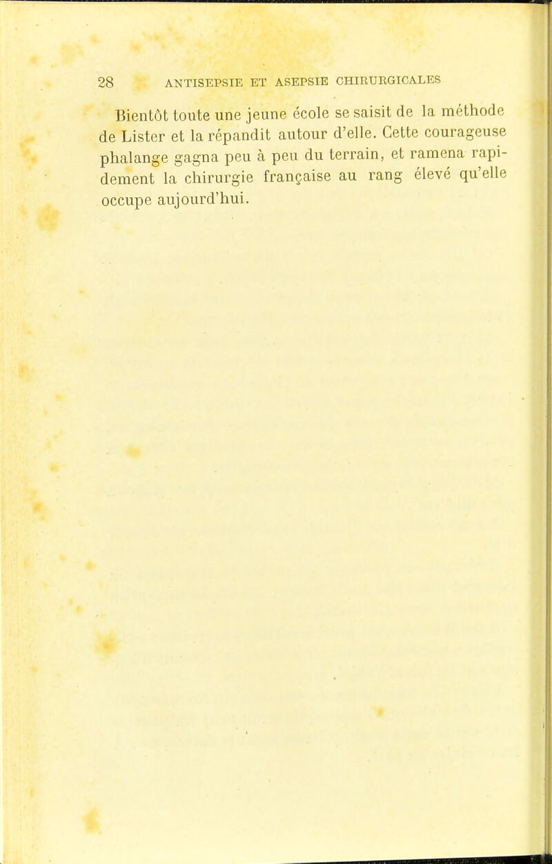 Bientôt toute une jeune école se saisit de la méthode de Lister et la répandit autour d'elle. Cette courageuse phalange gagna peu à peu du terrain, et ramena rapi- dement la chirurgie française au rang élevé qu'elle occupe aujourd'hui.