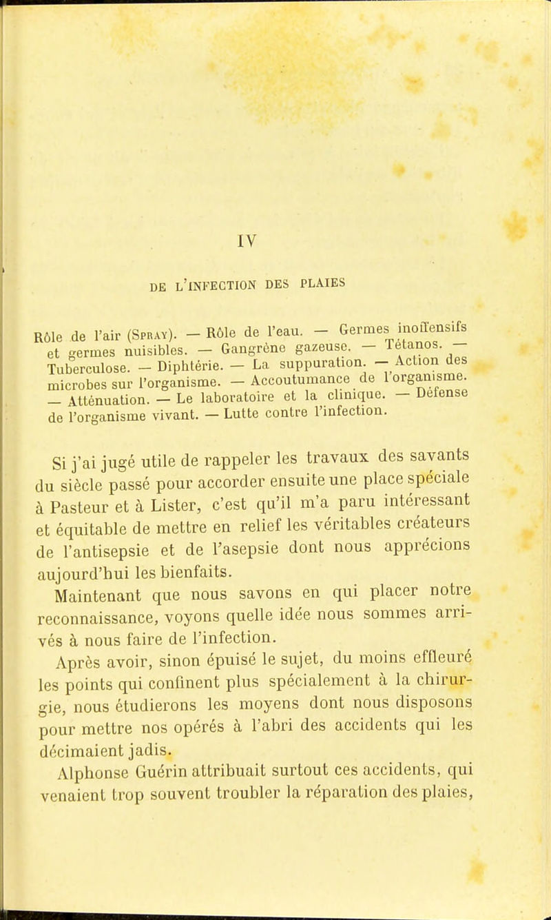 IV DE l'infection DES PLAIES Rôle de l'air (Spray). - Rôle de l'eau. - Germes inoaens.fs et germes nuisibles. - Gangrène gazeuse. - letanos. - Tuberculose. - Diphtérie. - La suppuration - Action des microbes sur l'organisme. - Accoutumance de 1 organisme. - Atténuation. - Le laboratoire et la clinique. - Défense de l'organisme vivant. - Lutte contre l'infection. Si j'ai jugé utile de rappeler les travaux des savants du siècle passé pour accorder ensuite une place spéciale à Pasteur et à Lister, c'est qu'il m'a paru intéressant et équitable de mettre en relief les véritables créateurs de l'antisepsie et de l'asepsie dont nous apprécions aujourd'hui les bienfaits. Maintenant que nous savons en qui placer notre reconnaissance, voyons quelle idée nous sommes arri- vés à nous faire de l'infection. Après avoir, sinon épuisé le sujet, du moins effleuré les points qui confinent plus spécialement à la chirur- gie, nous étudierons les moyens dont nous disposons pour mettre nos opérés à l'abri des accidents qui les décimaient jadis. Alphonse Guérin attribuait surtout ces accidents, qui venaient trop souvent troubler la réparation des plaies,