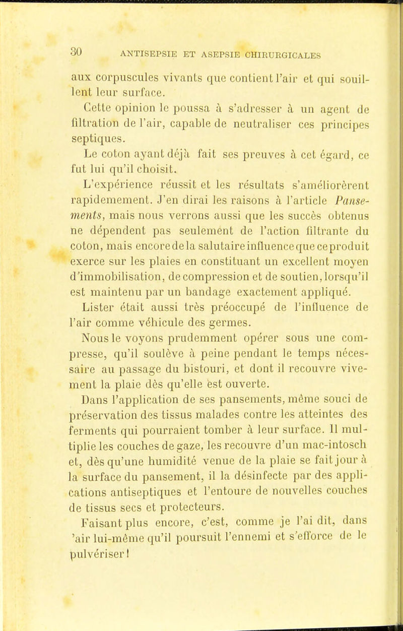 aux corpuscules vivants que contient l'air et qui souil- lent leur surface. Cette opinion le poussa à s'adresser à un agent de filtralion de l'air, capable de neutraliser ces principes septiques. Le coton ayant déjà fait ses preuves à cet égard, ce fut lui qu'il choisit. L'expérience réussit et les résultats s'améliorèrent rapidemement. J'en dirai les i-aisons à l'article Panse- ments, mais nous verrons aussi que les succès obtenus ne dépendent pas seulement de l'action filtrante du coton, mais encore de la salutaire influence que ceproduit exerce sur les plaies en constituant un excellent moyen d'immobilisation, de compression et de soutien, lorsqu'il est maintenu par un bandage exactement appliqué. Lister était aussi très préoccupé de l'influence de l'air comme véhicule des germes. Nous le voyons prudemment opérer sous une com- presse, qu'il soulève à peine pendant le temps néces- saire au passage du bistouri, et dont il recouvre vive- ment la plaie dès qu'elle est ouverte. Dans l'application de ses pansements, même souci de préservation des tissus malades contre les atteintes des ferments qui pourraient tomber à leur surface. 11 mul- tiplie les couches de gaze, les recouvre d'un mac-intosch et, dès qu'une humidité venue de la plaie se fait jour à la surface du pansement, il la désinfecte par des appli- cations antiseptiques et l'entoure de nouvelles couches de tissus secs et protecteurs. Faisant plus encore, c'est, comme je l'ai dit, dans 'air lui-môme qu'il poursuit l'ennemi et s'ellbrce de le pulvériser 1