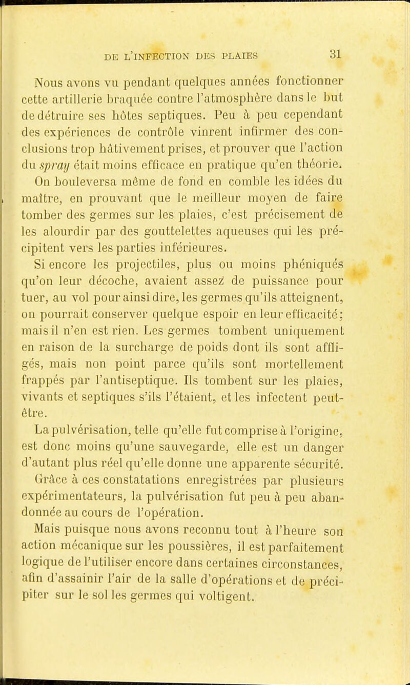 Nous avons vu pendant quelques années fonctionner cette artillerie braquée contre l'atmosphère dans le but de détruire ses hôtes septiques. Peu à peu cependant des expériences de contrôle vinrent infirmer des con- clusions trop hâtivement prises, et prouver que l'action du spray était moins efficace en pratique qu'en théorie. On bouleversa môme de fond en comble les idées du maître, en prouvant que le meilleur moyen de faire tomber des germes sur les plaies, c'est précisément de les alourdir par des gouttelettes aqueuses qui les pré- cipitent vers les parties inférieures. Si encore les projectiles, plus ou moins phéniqués qu'on leur décoche, avaient assez de puissance pour tuer, au vol pour ainsi dire, les germes qu'ils atteignent, on pourrait conserver quelque espoir en leur efficacité; mais il n'en est rien. Les germes tombent uniquement en raison de la surcharge de poids dont ils sont affli- gés, mais non point parce qu'ils sont mortellement frappés par l'antiseptique. Ils tombent sur les plaies, vivants et septiques s'ils l'étaient, et les infectent peut- être. La pulvérisation, telle qu'elle fut comprise à l'origine, est donc moins qu'une sauvegarde, elle est un danger d'autant plus réel qu'elle donne une apparente sécurité. Grâce à ces constatations enregistrées par plusieurs expérimentateurs, la pulvérisation fut peu à peu aban- donnée au cours de l'opération. Mais puisque nous avons reconnu tout à l'heure son action mécanique sur les poussières, il est parfaitement logique de l'utiliser encore dans certaines circonstances, afin d'assainir l'air de la salle d'opérations et de préci- piter sur le sol les germes qui voltigent.