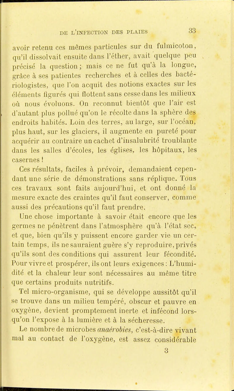 avoir retenu ces mêmes particules sur du fulmicoton, qu'il dissolvait ensuite dans l'éther, avait quelque peu précisé la question ; mais ce ne fut qu'à la longue, grâce à ses patientes recherches et à celles des bacté- riologistes, que l'on acquit des notions exactes sur les éléments figurés qui flottent sans cesse dans les miheux où nous évoluons. On reconnut bientôt que l'air est d'autant plus pollué qu'on le récolte dans la sphère des endroits habités. Loin des terres, au large, sur l'océan, plus haut, sur les glaciers, il augmente en pureté pour acquérir au contraire un cachet d'insalubrité troublante dans les salles d'écoles, les églises, les hôpitaux, les casernes I Ces résultats, faciles à prévoir, demandaient cepen- dant une série de démonstrations sans réplique. Tous ces travaux sont faits aujourd'hui, et ont donné la mesure exacte des craintes qu'il faut conserver, comme aussi des précautions qu'il faut prendre. Une chose importante à savoir était encore que les germes ne pénètrent dans l'atmosphère qu'à l'état sec, et que, bien qu'ils y puissent encore garder vie un cer- tain temps, ils ne sauraient guère s'y reproduire, privés qu'ils sont des conditions qui assurent leur fécondité. Pour vivre et prospérer, ils ont leurs exigences: L'humi- dité et la chaleur leur sont nécessaires au même titre que certains produits nutritifs. Tel micro-organisme, qui se développe aussitôt qu'il se trouve dans un milieu tempéré, obscur et pauvre en oxygène, devient promptement inerte et infécond lors- qu'on l'expose à la lumière et à la sécheresse. Le nombre de microbes anaérobies, c'est-à-dire vivant mal au contact de l'oxygène, est assez considérable 3