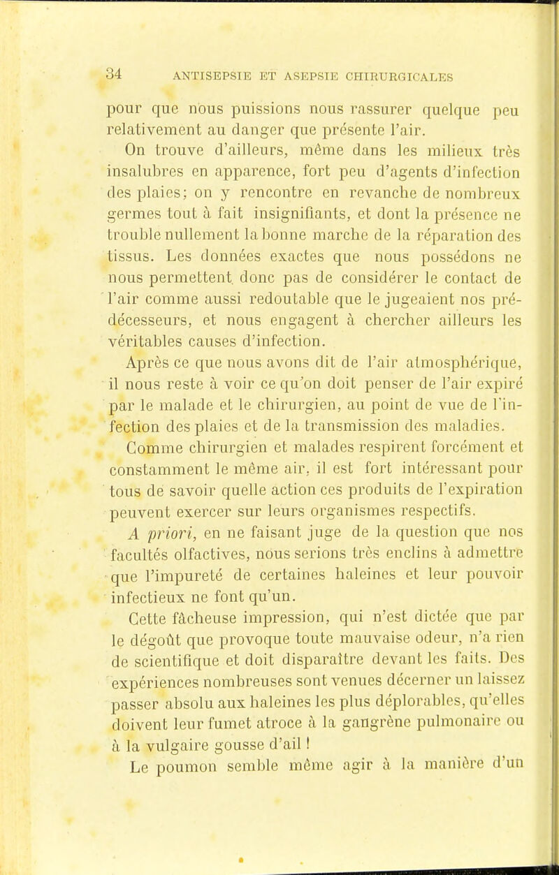 pour que nous puissions nous rassurer quelque peu relativement au danger que présente l'air. On trouve d'ailleurs, môme dans les milieux très insalubres en apparence, fort peu d'agents d'infection des plaies; on y rencontre en revanche de nombreux germes tout à fait insignifiants, et dont la présence ne trouble nullement la bonne marche de la réparation des tissus. Les données exactes que nous possédons ne nous permettent donc pas de considérer le contact de l'air comme aussi redoutable que le jugeaient nos pré- décesseurs, et nous engagent à chercher ailleurs les véritables causes d'infection. Après ce que nous avons dit de l'air atmosphérique, il nous reste à voir ce qu'on doit penser de l'air expiré par le malade et le chirurgien, au point de vue de l'in- fection des plaies et de la transmission des maladies. Comme chirurgien et malades respirent forcément et constamment le môme air, il est fort intéressant pour tous de savoir quelle action ces produits de l'expiration peuvent exercer sur leurs organismes respectifs. A priori, en ne faisant juge de la question que nos facultés olfactives, nous serions très enclins à admettre que l'impureté de certaines haleines et leur pouvoir infectieux ne font qu'un. Cette fâcheuse impression, qui n'est dictée que par le dégoût que provoque toute mauvaise odeur, n'a rien de scientifique et doit disparaître devant les faits. Des expériences nombreuses sont venues décerner un laissez passer absolu aux haleines les plus déplorables, qu'elles doivent leur fumet atroce à la gangrène pulmonaire ou à la vulgaire gousse d'ail ! Le poumon semble même agir à la manière d'un