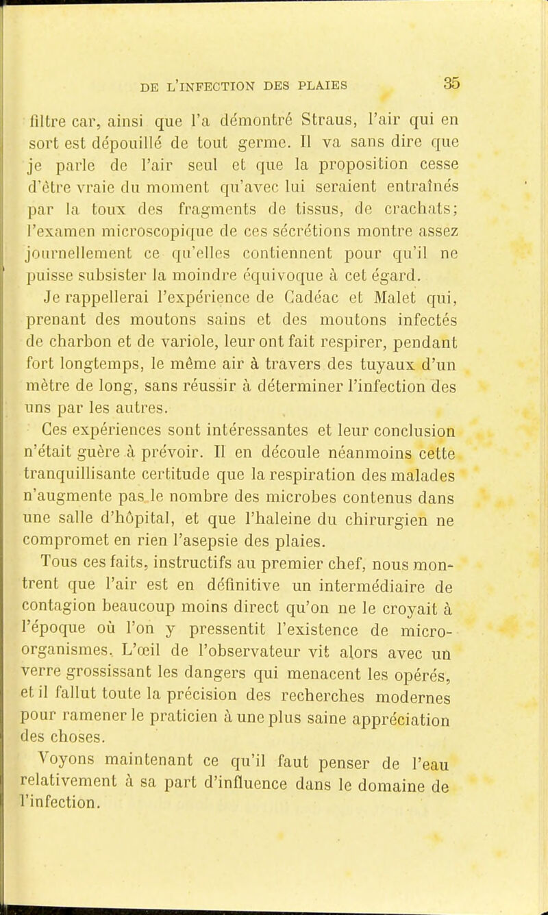 filtre car, ainsi que l'a démontré Straus, l'air qui en sort est dépouillé de tout germe. Il va sans dire que je parle de l'air seul et que la proposition cesse d'être vraie du moment qu'avec lui seraient entraînés par la toux des fragments de tissus, de crachats; l'examen microscopique de ces sécrétions montre assez journellement ce qu'elles contiennent pour qu'il ne puisse subsister la moindre équivoque à cet égard. Je rappellerai l'expérience de Cadéac et Malet qui, prenant des moutons sains et des moutons infectés de charbon et de variole, leur ont fait respirer, pendant fort longtemps, le même air à travers des tuyaux d'un mètre de long, sans réussir à déterminer l'infection des uns par les autres. Ces expériences sont intéressantes et leur conclusion n'était guère à prévoir. Il en découle néanmoins cette tranquillisante certitude que la respiration des malades n'augmente pas le nombre des microbes contenus dans une salle d'hôpital, et que l'haleine du chirurgien ne compromet en rien l'asepsie des plaies. Tous ces faits, instructifs au premier chef, nous mon- trent que l'air est en définitive un intermédiaire de contagion beaucoup moins direct qu'on ne le croyait à l'époque où l'on y pressentit l'existence de micro- organismes. L'œil de l'observateur vit alors avec un verre grossissant les dangers qui menacent les opérés, et il fallut toute la précision des recherches modernes pour ramener le praticien à une plus saine appréciation des choses. Voyons maintenant ce qu'il faut penser de l'eau relativement à sa part d'influence dans le domaine de l'infection.