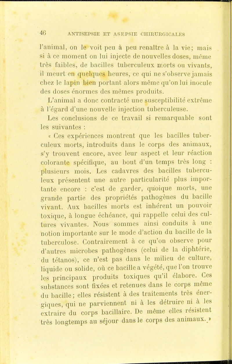 l'animal, on le voit peu à peu renaître à la vie; mais si à ce moment on lui injecte de nouvelles doses, même très faibles, de bacilles tuberculeux morts ou vivants, il meurt en quelques heures, ce qui ne s'observe jamais chez le lapin bien portant alors môme qu'on lui inocule des doses énormes des mêmes produits. L'animal a donc contracté une susceptibilité extrême à l'égard d'une nouvelle injection tuberculeuse. Les conclusions de ce travail si remarquable sont les suivantes : « Ces expériences montrent que les bacilles tuber- culeux morts, introduits dans le corps des animaux, s'y trouvent encore, avec leur aspect et leur réaction colorante spécifique, au bout d'un temps très long : plusieurs mois. Les cadavres des bacilles tubercu- leux présentent une autre particularité plus impor- tante encore : c'est de garder, quoique morts, une grande partie des propriétés pathogènes du bacille vivant. Aux bacilles morts est inhérent un pouvoir toxique, à longue échéance, qui rappelle celui des cul- tures vivantes. Nous sommes ainsi conduits à une notion importante sur le mode d'action du bacille de la tuberculose. Contrairement cà ce qu'on observe pour d'autres microbes pathogènes (celui de la diphtérie, du tétanos), ce n'est pas dans le milieu de culture, liquide ou solide, où ce bacille a végété, que l'on trouve les principaux produits toxiques qu'il élabore. Ces substances sont fixées et retenues dans le corps môme du bacille ; elles résistent à des traitements très éner- giques, qui ne parviennent ni à les détruire ni à les extraire du corps bacillaire. De môme elles résistent très longtemps au séjour dans le corps des animaux. »
