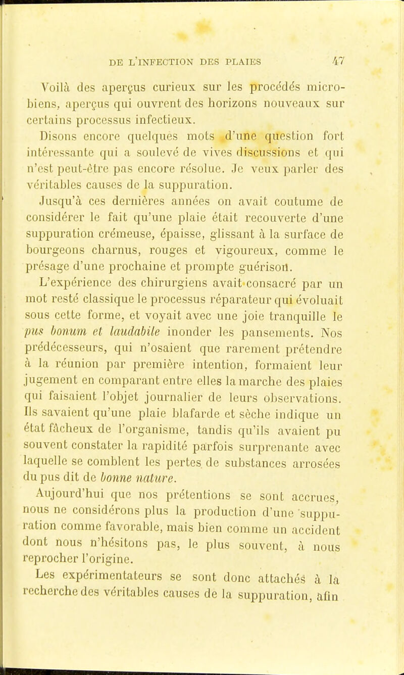 Voilà des aperçus curieux sur les procédés micro- biens, aperçus qui ouvrent des horizons nouveaux sur certains processus infectieux. Disons encore quelques mots d'une question fort intéressante qui a soulevé de vives discussions et qui n'est peut-être pas encore résolue. Je veux parler des véritables causes de la suppuration. Jusqu'à ces dernières années on avait coutume de considérer le fait qu'une plaie était recouverte d'une suppuration crémeuse, épaisse, glissant à la surface de bourgeons charnus, rouges et vigoureux, comme le présage d'une prochaine et prompte guérisort. L'expérience des chirurgiens avait consacré par un mot resté classique le processus réparateur qui évoluait sous cette forme, et voyait avec une joie tranquille le pus bonum et laudabile inonder les pansements. Nos prédécesseurs, qui n'osaient que rarement prétendre à la réunion par première intention, formaient leur jugement en comparant entre elles la marche des plaies qui faisaient l'objet journalier de leurs observations. Ils savaient qu'une plaie blafarde et sèche indique un état fâcheux de l'organisme, tandis qu'ils avaient pu souvent constater la rapidité parfois surprenante avec laquelle se comblent les pertes, de substances arrosées du pus dit de bonne nature. Aujourd'hui que nos prétentions se sont accrues, nous ne considérons plus la production d'une suppu- ration comme favorable, mais bien comme un accident dont nous n'hésitons pas, le plus souvent, à nous reprocher l'origine. Les expérimentateurs se sont donc attachés à la recherche des véritables causes de la suppuration, afin