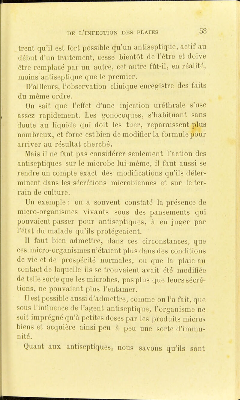 trent qu'il est fort possible qu'un antiseptique, actif au début d'un traitement, cesse bientôt de l'être et doive être remplacé par un autre, cet autre fût-il, en réalité, moins antiseptique que le premier. D'ailleurs, l'observation clinique enregistre des faits du même ordre. On sait que l'effet d'une injection uréthrale s'use assez rapidement. Les gonocoques, s'habituant sans doute au liquide qui doit les tuer, reparaissent plus nombreux, et force est bien de modifier la formule pour arriver au résultat cherché. Mais il ne faut pas considérer seulement l'action des antiseptiques sur le microbe lui-même, il faut aussi se rendre un compte exact des modifications qu'ils déter- minent dans les sécrétions microbiennes et sur le ter- rain de culture. Un exemple : on a souvent constaté la présence de micro-organismes vivants sous des pansements qui pouvaient passer pour antiseptiques, à en juger par l'état du malade qu'ils protégeaient. 11 faut bien admettre, dans ces circonstances, que ces micro-organismes n'étaient plus dans des conditions de vie et de prospérité normales, ou que la plaie au contact de laquelle ils se trouvaient avait été modifiée de telle sorte que les microbes, pas plus que leurs sécré- tions, ne pouvaient plus l'entamer. Il est possible aussi d'admettre, comme on l'a fait, que sous l'influence de l'agent antiseptique, l'organisme ne soit imprégné qu'à petites doses par les produits micro- biens et acquière ainsi peu à peu une sorte d'immu- nité. Quant aux antiseptiques, nous savons qu'ils sont