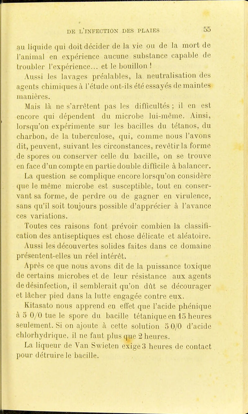 ;iu liquide qui doit décider de la yie ou de la mort de l'animal en expérience aucune substance capable de troubler l'expérience... et le bouillon I Aussi les lavages préalables, la neutralisation des agents chimiques à l'étude ont-ils été essayés de maintes manières. Mais là ne s'arrêtent pas les difficultés ; il en est encore qui dépendent du microbe lui-même. Ainsi, lorsqu'on expérimente sur les bacilles du tétanos, du charbon, de la tuberculose, qui, comme nous l'avons dit, peuvent, suivant les circonstances, revêtir la forme de spores ou conserver celle du bacille, on se trouve en face d'un compte en partie double difficile à balancer. La question se complique encore lorsqu'on considère que le même microbe est susceptible, tout en conser- vant sa forme, de perdre ou de gagner en virulence, sans qu'il soit toujours possible d'apprécier à l'avance ces variations. Toutes ces raisons font prévoir combien la classifi- cation des antiseptiques est chose délicate et aléatoire. Aussi les découvertes solides faites dans ce domaine présentent-elles un réel intérêt. Après ce que nous avons dit de la puissance toxique de certains microbes et de leur résistance aux agents de désinfection, il semblerait qu'on dût se décourager et lâcher pied dans la lutte engagée contre eux. Kitasato nous apprend en effet que l'acide phénique à 5 0/0 tue le spore du bacille tétanique en 15 heures seulement. Si on ajoute k cette solution 5 0/0 d'acide chlorhydrique, il ne faut plus que 2 heures. La liqueur de Van Swieten exige3 heures de contact pour détruire le bacille.