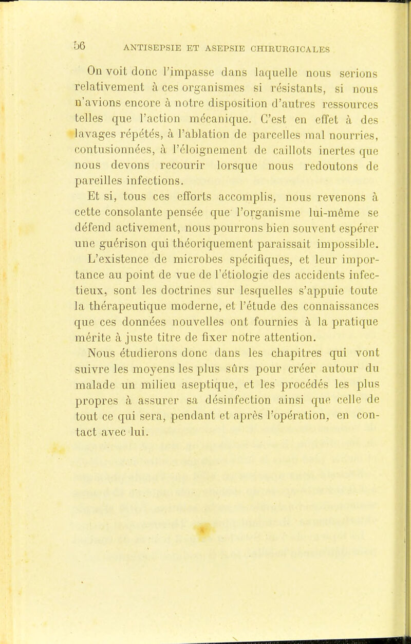 On voit donc l'impasse dans laquelle nous serions relativement à ces organismes si résistants, si nous n'avions encox'e à notre disposition d'autres ressources telles que l'action mécanique. C'est en effet à des lavages répétés, à l'ablation de parcelles mal nourries, contusionnées, à l'éloignement de caillots inertes que nous devons recourir lorsque nous redoutons de pareilles infections. Et si, tous ces efforts accomplis, nous revenons à cette consolante pensée que l'organisme lui-même se défend activement, nous pourrons bien souvent espérer une guérison qui théoriquement paraissait impossible. L'existence de microbes spécifiques, et leur impor- tance au point de vue de l'étiologie des accidents infec- tieux, sont les doctrines sur lesquelles s'appuie toute la thérapeutique moderne, et l'étude des connaissances que ces données nouvelles ont fournies à la pratique mérite à juste titre de fixer notre attention. Nous étudierons donc dans les chapitres qui vont suivre les moyens les plus sûrs pour créer autour du malade un milieu aseptique, et les procédés les plus propres à assurer sa désinfection ainsi que celle de tout ce qui sera, pendant et après l'opération, en con- tact avec lui.