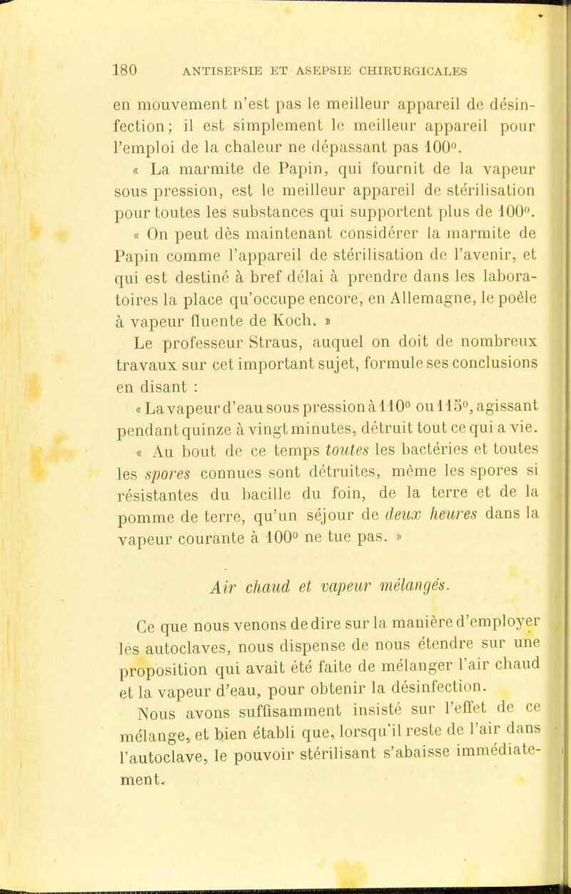 en mouvement n'est pas le meilleur appareil de désin- fection; il est simplement le meilleur appareil pour l'emploi de la chaleur ne dépassant pas 100°. <( La marmite de Papin, qui fournit de la vapeur sous pression, est le meilleur appareil de stérilisation pour toutes les substances qui supportent plus de 100. « On peut dès maintenant considérer la marmite de Papin comme l'appareil de stérilisation de l'avenir, et qui est destiné à bref délai à prendre dans les labora- toires la place qu'occupe encore, en Allemagne, le poêle à vapeur fluente de Koch, » Le professeur Straus, auquel on doit de nombreux travaux sur cet important sujet, formule ses conclusions en disant : «Lavapeur d'eau sous pression àllO» ou Ho, agissant pendant quinze à vingt minutes, détruit tout ce qui a vie. « Au bout de ce temps toutes les bactéines et toutes les spores connues sont détruites, même les spores si résistantes du bacille du foin, de la terre et de la pomme de terre, qu'un séjour de deux heures dans la vapeur courante à 100° ne tue pas. » Air chaud et vapeur mélangés. Ce que nous venons de dire sur la manière d'employer les autoclaves, nous dispense de nous étendre sur une proposition qui avait été faite de mélanger l'air chaud et la vapeur d'eau, pour obtenir la désinfection. Nous avons suffisamment insisté sur l'effet de ce mélange, et bien établi que, lorsqu'il reste de l'air dans l'autoclave, le pouvoir stérilisant s'abaisse immédiate- ment.